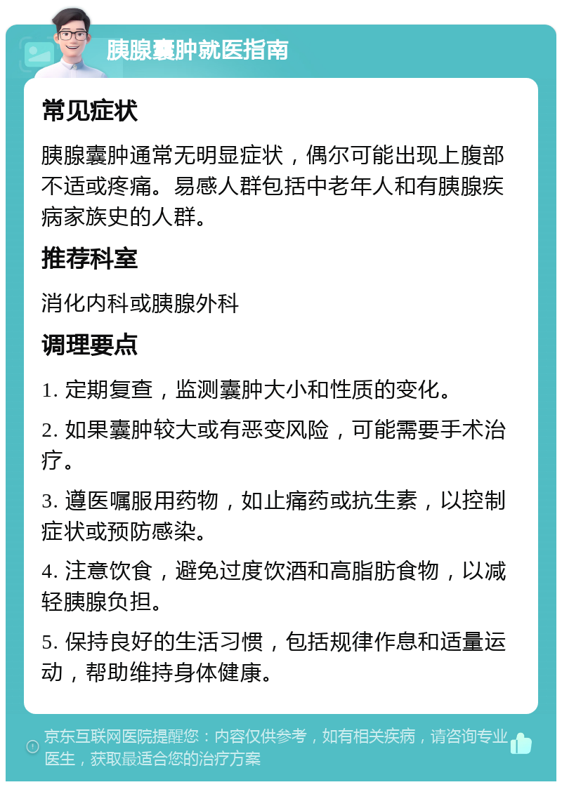 胰腺囊肿就医指南 常见症状 胰腺囊肿通常无明显症状，偶尔可能出现上腹部不适或疼痛。易感人群包括中老年人和有胰腺疾病家族史的人群。 推荐科室 消化内科或胰腺外科 调理要点 1. 定期复查，监测囊肿大小和性质的变化。 2. 如果囊肿较大或有恶变风险，可能需要手术治疗。 3. 遵医嘱服用药物，如止痛药或抗生素，以控制症状或预防感染。 4. 注意饮食，避免过度饮酒和高脂肪食物，以减轻胰腺负担。 5. 保持良好的生活习惯，包括规律作息和适量运动，帮助维持身体健康。