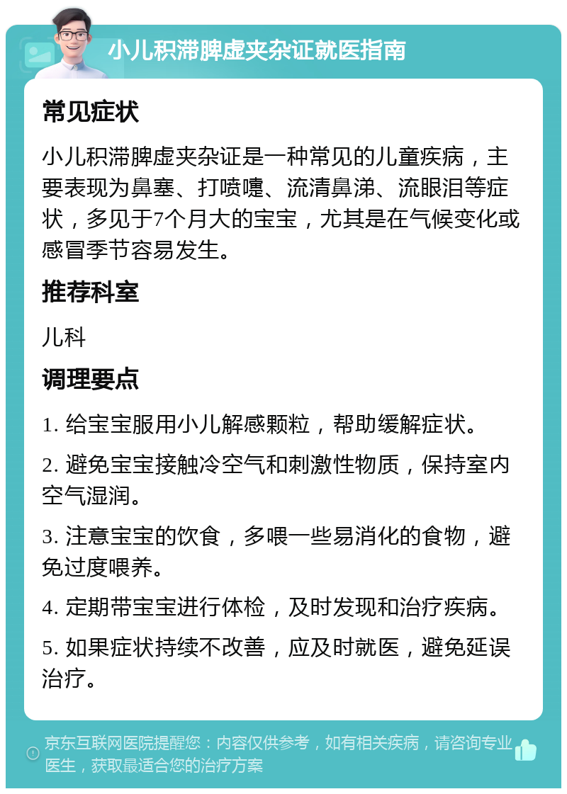 小儿积滞脾虚夹杂证就医指南 常见症状 小儿积滞脾虚夹杂证是一种常见的儿童疾病，主要表现为鼻塞、打喷嚏、流清鼻涕、流眼泪等症状，多见于7个月大的宝宝，尤其是在气候变化或感冒季节容易发生。 推荐科室 儿科 调理要点 1. 给宝宝服用小儿解感颗粒，帮助缓解症状。 2. 避免宝宝接触冷空气和刺激性物质，保持室内空气湿润。 3. 注意宝宝的饮食，多喂一些易消化的食物，避免过度喂养。 4. 定期带宝宝进行体检，及时发现和治疗疾病。 5. 如果症状持续不改善，应及时就医，避免延误治疗。