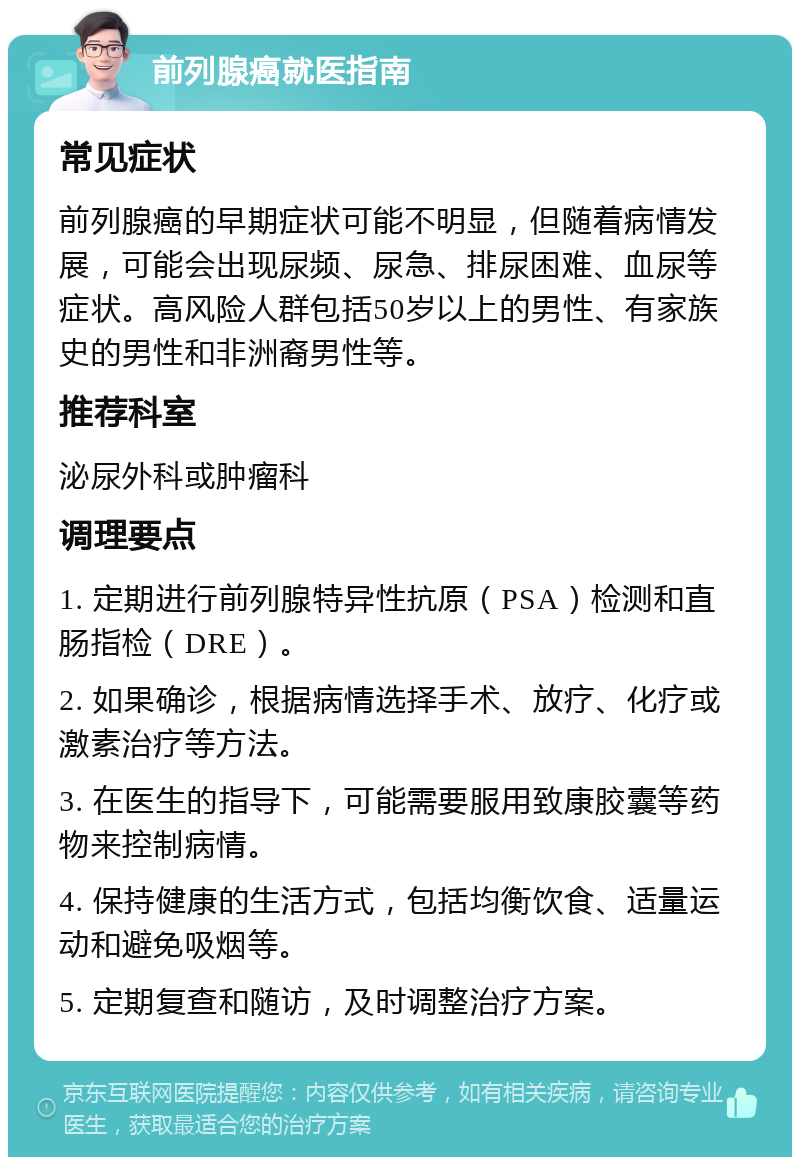 前列腺癌就医指南 常见症状 前列腺癌的早期症状可能不明显，但随着病情发展，可能会出现尿频、尿急、排尿困难、血尿等症状。高风险人群包括50岁以上的男性、有家族史的男性和非洲裔男性等。 推荐科室 泌尿外科或肿瘤科 调理要点 1. 定期进行前列腺特异性抗原（PSA）检测和直肠指检（DRE）。 2. 如果确诊，根据病情选择手术、放疗、化疗或激素治疗等方法。 3. 在医生的指导下，可能需要服用致康胶囊等药物来控制病情。 4. 保持健康的生活方式，包括均衡饮食、适量运动和避免吸烟等。 5. 定期复查和随访，及时调整治疗方案。