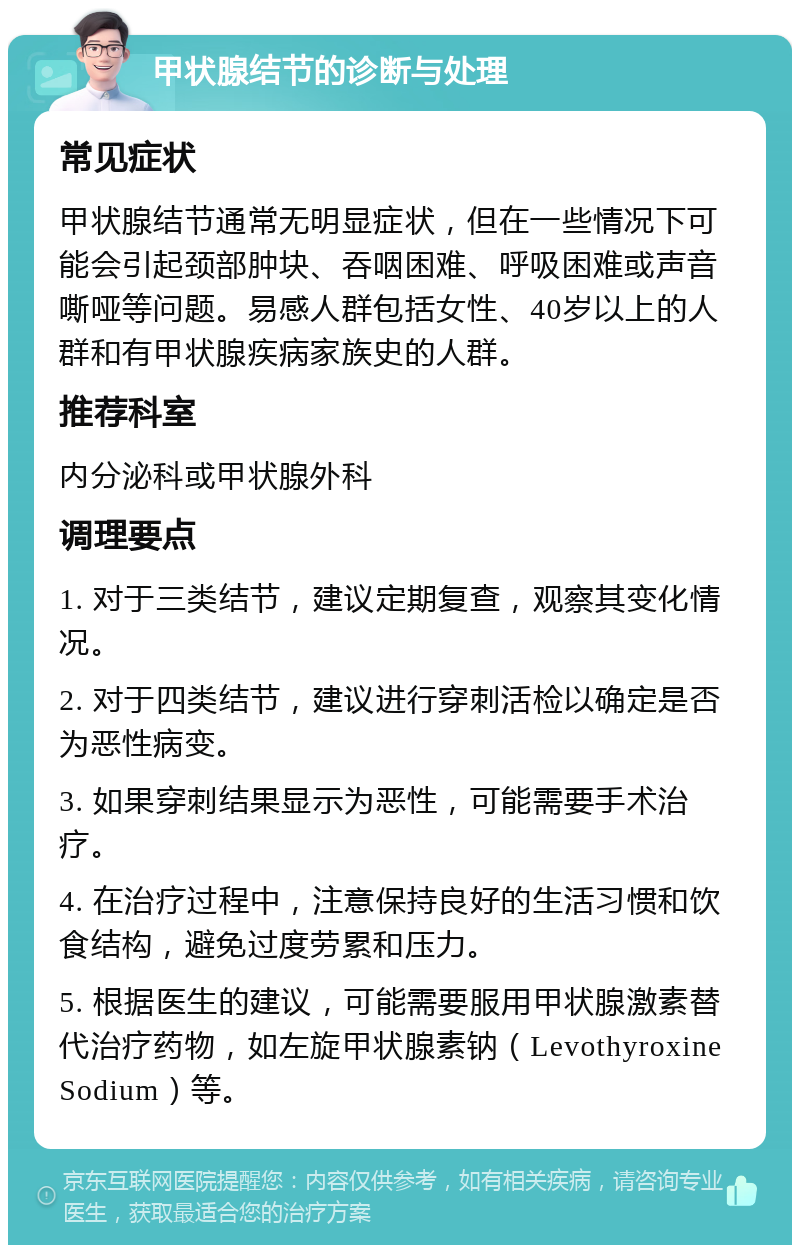 甲状腺结节的诊断与处理 常见症状 甲状腺结节通常无明显症状，但在一些情况下可能会引起颈部肿块、吞咽困难、呼吸困难或声音嘶哑等问题。易感人群包括女性、40岁以上的人群和有甲状腺疾病家族史的人群。 推荐科室 内分泌科或甲状腺外科 调理要点 1. 对于三类结节，建议定期复查，观察其变化情况。 2. 对于四类结节，建议进行穿刺活检以确定是否为恶性病变。 3. 如果穿刺结果显示为恶性，可能需要手术治疗。 4. 在治疗过程中，注意保持良好的生活习惯和饮食结构，避免过度劳累和压力。 5. 根据医生的建议，可能需要服用甲状腺激素替代治疗药物，如左旋甲状腺素钠（Levothyroxine Sodium）等。