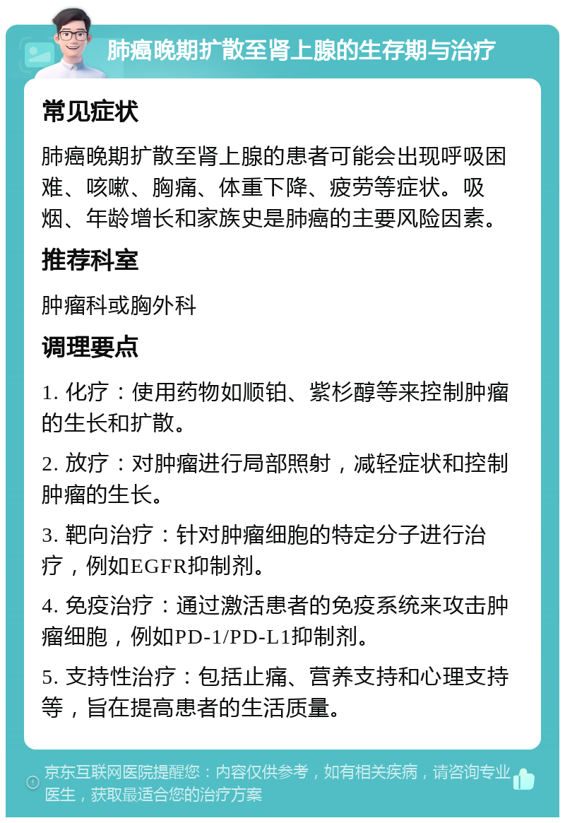 肺癌晚期扩散至肾上腺的生存期与治疗 常见症状 肺癌晚期扩散至肾上腺的患者可能会出现呼吸困难、咳嗽、胸痛、体重下降、疲劳等症状。吸烟、年龄增长和家族史是肺癌的主要风险因素。 推荐科室 肿瘤科或胸外科 调理要点 1. 化疗：使用药物如顺铂、紫杉醇等来控制肿瘤的生长和扩散。 2. 放疗：对肿瘤进行局部照射，减轻症状和控制肿瘤的生长。 3. 靶向治疗：针对肿瘤细胞的特定分子进行治疗，例如EGFR抑制剂。 4. 免疫治疗：通过激活患者的免疫系统来攻击肿瘤细胞，例如PD-1/PD-L1抑制剂。 5. 支持性治疗：包括止痛、营养支持和心理支持等，旨在提高患者的生活质量。