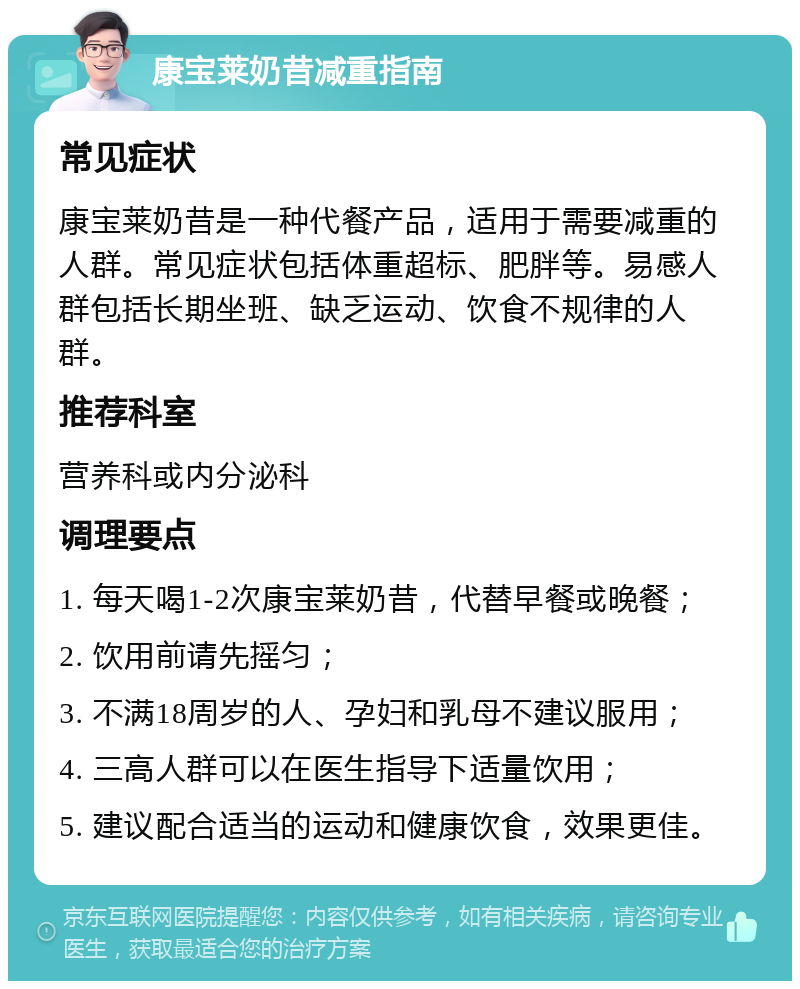 康宝莱奶昔减重指南 常见症状 康宝莱奶昔是一种代餐产品，适用于需要减重的人群。常见症状包括体重超标、肥胖等。易感人群包括长期坐班、缺乏运动、饮食不规律的人群。 推荐科室 营养科或内分泌科 调理要点 1. 每天喝1-2次康宝莱奶昔，代替早餐或晚餐； 2. 饮用前请先摇匀； 3. 不满18周岁的人、孕妇和乳母不建议服用； 4. 三高人群可以在医生指导下适量饮用； 5. 建议配合适当的运动和健康饮食，效果更佳。