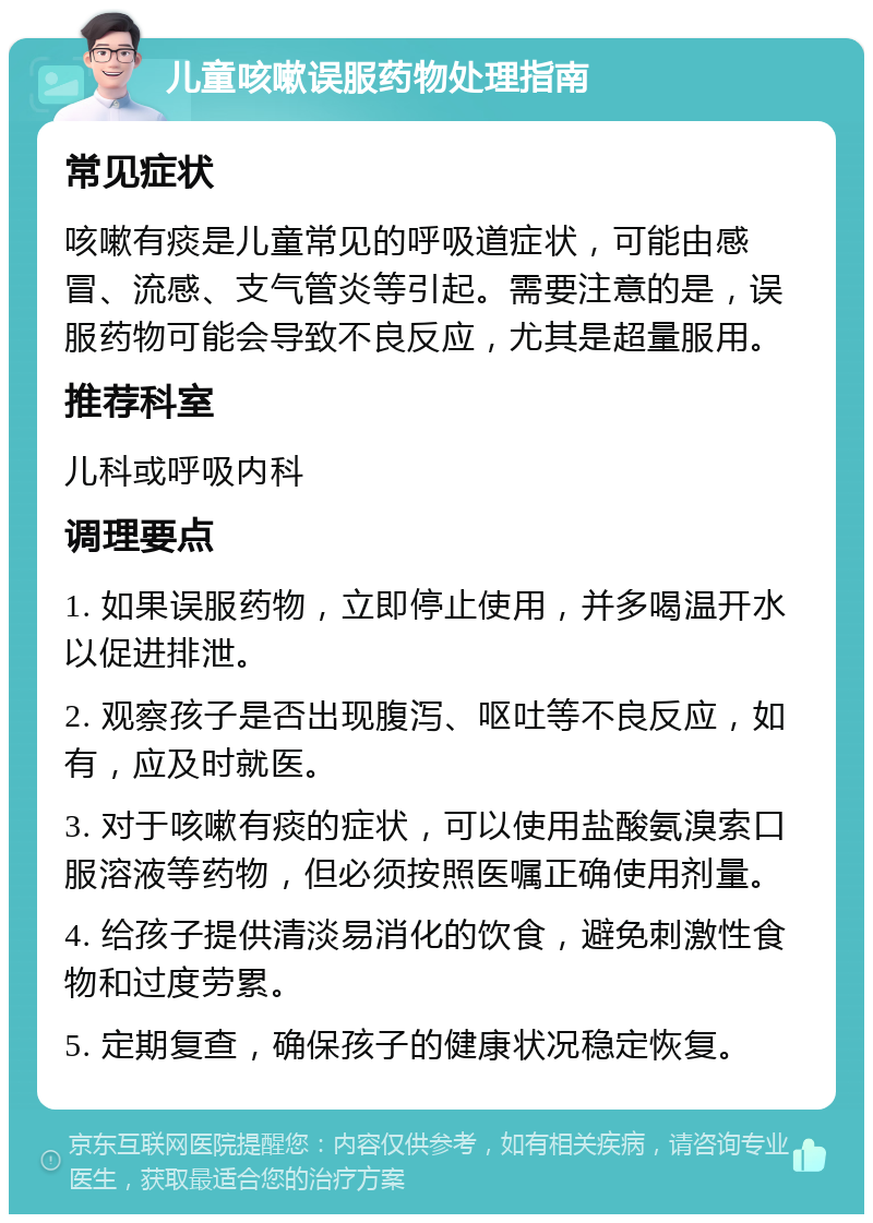 儿童咳嗽误服药物处理指南 常见症状 咳嗽有痰是儿童常见的呼吸道症状，可能由感冒、流感、支气管炎等引起。需要注意的是，误服药物可能会导致不良反应，尤其是超量服用。 推荐科室 儿科或呼吸内科 调理要点 1. 如果误服药物，立即停止使用，并多喝温开水以促进排泄。 2. 观察孩子是否出现腹泻、呕吐等不良反应，如有，应及时就医。 3. 对于咳嗽有痰的症状，可以使用盐酸氨溴索口服溶液等药物，但必须按照医嘱正确使用剂量。 4. 给孩子提供清淡易消化的饮食，避免刺激性食物和过度劳累。 5. 定期复查，确保孩子的健康状况稳定恢复。