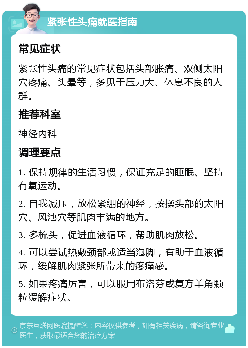 紧张性头痛就医指南 常见症状 紧张性头痛的常见症状包括头部胀痛、双侧太阳穴疼痛、头晕等，多见于压力大、休息不良的人群。 推荐科室 神经内科 调理要点 1. 保持规律的生活习惯，保证充足的睡眠、坚持有氧运动。 2. 自我减压，放松紧绷的神经，按揉头部的太阳穴、风池穴等肌肉丰满的地方。 3. 多梳头，促进血液循环，帮助肌肉放松。 4. 可以尝试热敷颈部或适当泡脚，有助于血液循环，缓解肌肉紧张所带来的疼痛感。 5. 如果疼痛厉害，可以服用布洛芬或复方羊角颗粒缓解症状。