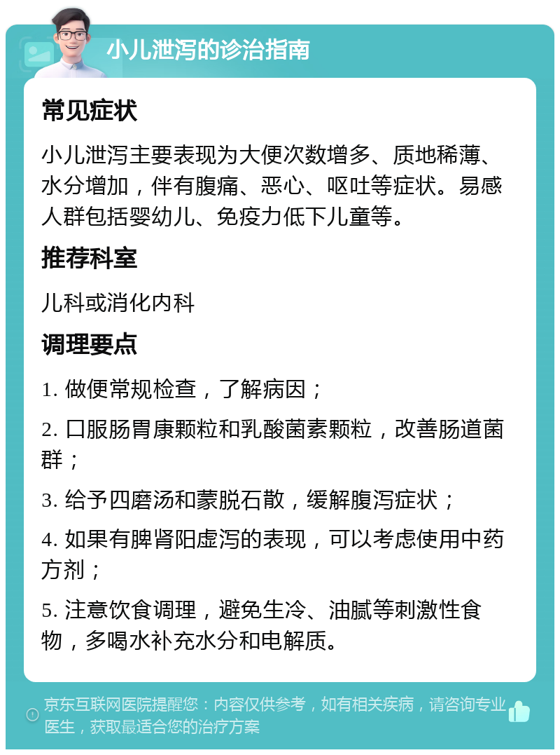 小儿泄泻的诊治指南 常见症状 小儿泄泻主要表现为大便次数增多、质地稀薄、水分增加，伴有腹痛、恶心、呕吐等症状。易感人群包括婴幼儿、免疫力低下儿童等。 推荐科室 儿科或消化内科 调理要点 1. 做便常规检查，了解病因； 2. 口服肠胃康颗粒和乳酸菌素颗粒，改善肠道菌群； 3. 给予四磨汤和蒙脱石散，缓解腹泻症状； 4. 如果有脾肾阳虚泻的表现，可以考虑使用中药方剂； 5. 注意饮食调理，避免生冷、油腻等刺激性食物，多喝水补充水分和电解质。