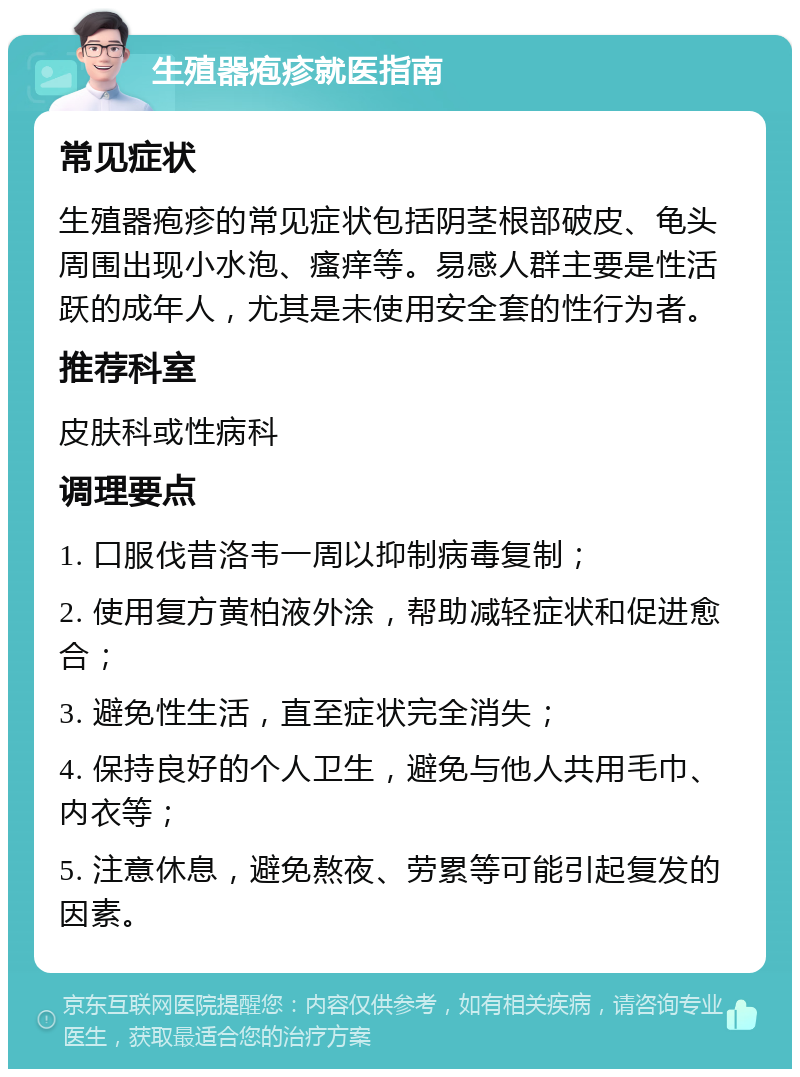 生殖器疱疹就医指南 常见症状 生殖器疱疹的常见症状包括阴茎根部破皮、龟头周围出现小水泡、瘙痒等。易感人群主要是性活跃的成年人，尤其是未使用安全套的性行为者。 推荐科室 皮肤科或性病科 调理要点 1. 口服伐昔洛韦一周以抑制病毒复制； 2. 使用复方黄柏液外涂，帮助减轻症状和促进愈合； 3. 避免性生活，直至症状完全消失； 4. 保持良好的个人卫生，避免与他人共用毛巾、内衣等； 5. 注意休息，避免熬夜、劳累等可能引起复发的因素。