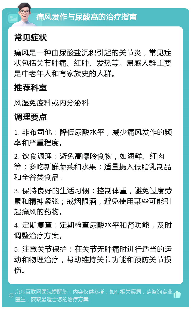 痛风发作与尿酸高的治疗指南 常见症状 痛风是一种由尿酸盐沉积引起的关节炎，常见症状包括关节肿痛、红肿、发热等。易感人群主要是中老年人和有家族史的人群。 推荐科室 风湿免疫科或内分泌科 调理要点 1. 非布司他：降低尿酸水平，减少痛风发作的频率和严重程度。 2. 饮食调理：避免高嘌呤食物，如海鲜、红肉等；多吃新鲜蔬菜和水果；适量摄入低脂乳制品和全谷类食品。 3. 保持良好的生活习惯：控制体重，避免过度劳累和精神紧张；戒烟限酒，避免使用某些可能引起痛风的药物。 4. 定期复查：定期检查尿酸水平和肾功能，及时调整治疗方案。 5. 注意关节保护：在关节无肿痛时进行适当的运动和物理治疗，帮助维持关节功能和预防关节损伤。