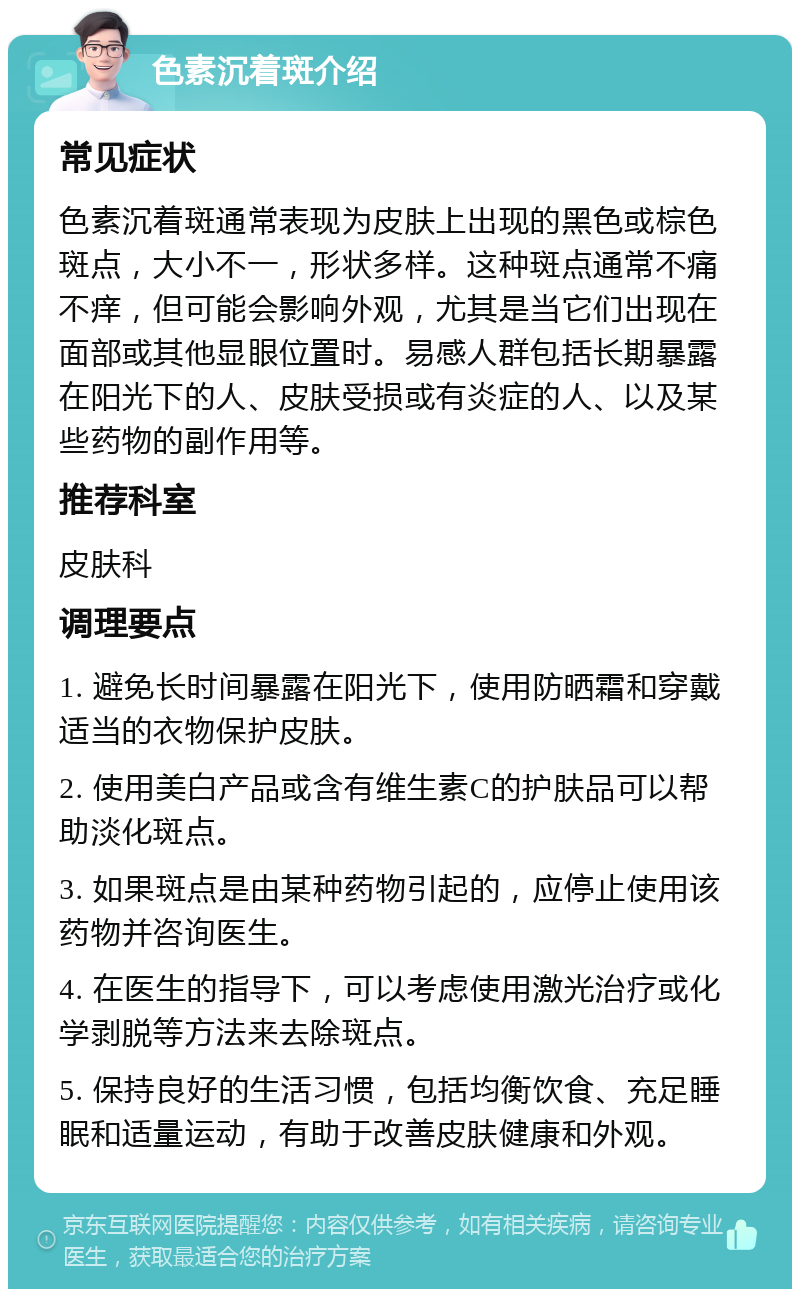 色素沉着斑介绍 常见症状 色素沉着斑通常表现为皮肤上出现的黑色或棕色斑点，大小不一，形状多样。这种斑点通常不痛不痒，但可能会影响外观，尤其是当它们出现在面部或其他显眼位置时。易感人群包括长期暴露在阳光下的人、皮肤受损或有炎症的人、以及某些药物的副作用等。 推荐科室 皮肤科 调理要点 1. 避免长时间暴露在阳光下，使用防晒霜和穿戴适当的衣物保护皮肤。 2. 使用美白产品或含有维生素C的护肤品可以帮助淡化斑点。 3. 如果斑点是由某种药物引起的，应停止使用该药物并咨询医生。 4. 在医生的指导下，可以考虑使用激光治疗或化学剥脱等方法来去除斑点。 5. 保持良好的生活习惯，包括均衡饮食、充足睡眠和适量运动，有助于改善皮肤健康和外观。