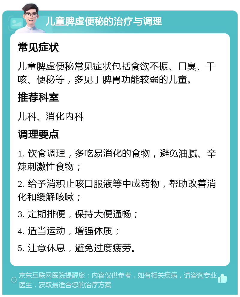 儿童脾虚便秘的治疗与调理 常见症状 儿童脾虚便秘常见症状包括食欲不振、口臭、干咳、便秘等，多见于脾胃功能较弱的儿童。 推荐科室 儿科、消化内科 调理要点 1. 饮食调理，多吃易消化的食物，避免油腻、辛辣刺激性食物； 2. 给予消积止咳口服液等中成药物，帮助改善消化和缓解咳嗽； 3. 定期排便，保持大便通畅； 4. 适当运动，增强体质； 5. 注意休息，避免过度疲劳。