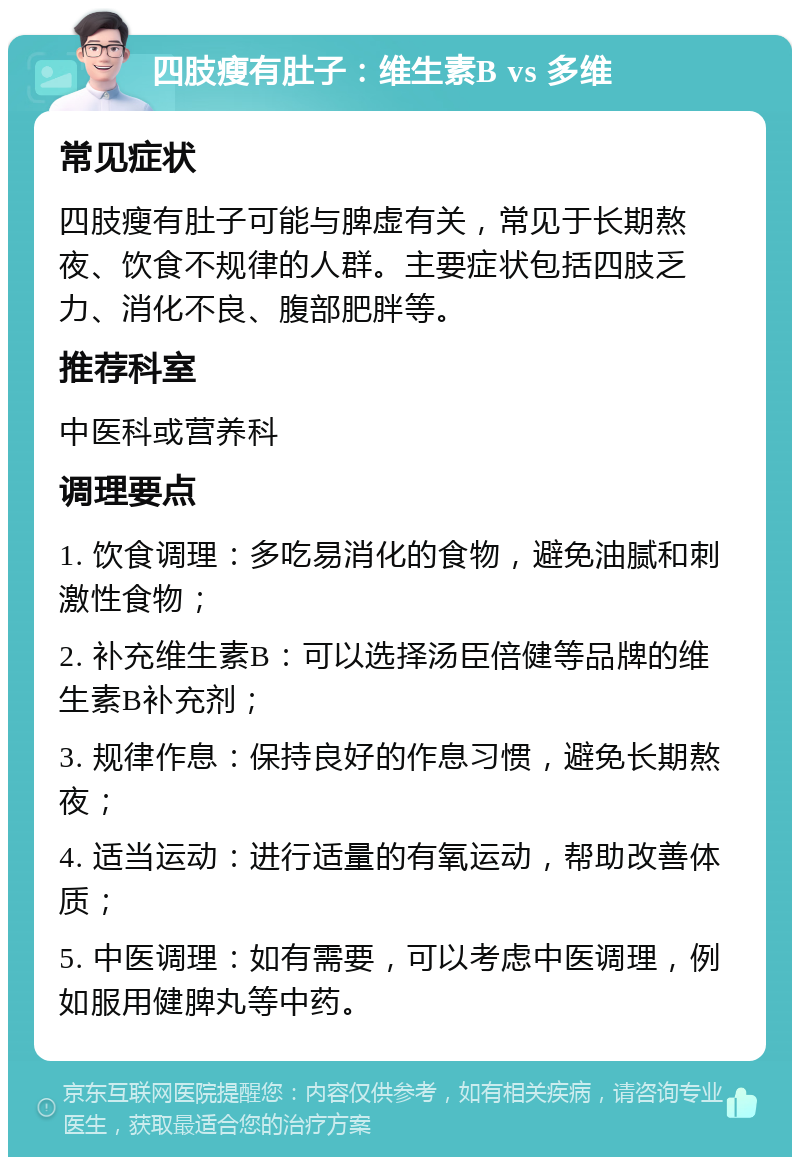 四肢瘦有肚子：维生素B vs 多维 常见症状 四肢瘦有肚子可能与脾虚有关，常见于长期熬夜、饮食不规律的人群。主要症状包括四肢乏力、消化不良、腹部肥胖等。 推荐科室 中医科或营养科 调理要点 1. 饮食调理：多吃易消化的食物，避免油腻和刺激性食物； 2. 补充维生素B：可以选择汤臣倍健等品牌的维生素B补充剂； 3. 规律作息：保持良好的作息习惯，避免长期熬夜； 4. 适当运动：进行适量的有氧运动，帮助改善体质； 5. 中医调理：如有需要，可以考虑中医调理，例如服用健脾丸等中药。