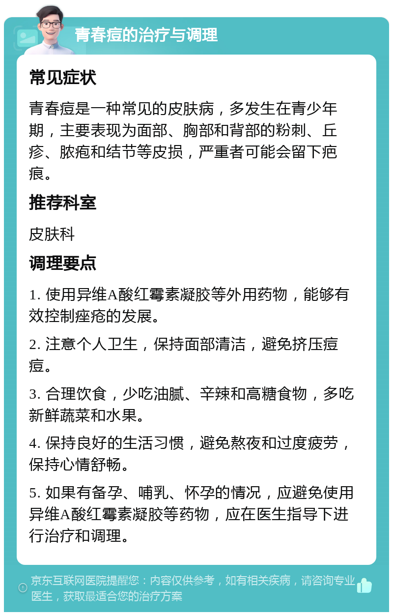 青春痘的治疗与调理 常见症状 青春痘是一种常见的皮肤病，多发生在青少年期，主要表现为面部、胸部和背部的粉刺、丘疹、脓疱和结节等皮损，严重者可能会留下疤痕。 推荐科室 皮肤科 调理要点 1. 使用异维A酸红霉素凝胶等外用药物，能够有效控制痤疮的发展。 2. 注意个人卫生，保持面部清洁，避免挤压痘痘。 3. 合理饮食，少吃油腻、辛辣和高糖食物，多吃新鲜蔬菜和水果。 4. 保持良好的生活习惯，避免熬夜和过度疲劳，保持心情舒畅。 5. 如果有备孕、哺乳、怀孕的情况，应避免使用异维A酸红霉素凝胶等药物，应在医生指导下进行治疗和调理。