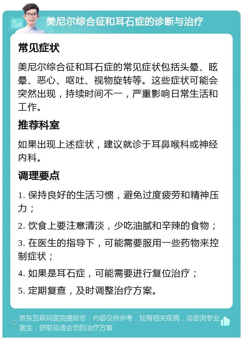 美尼尔综合征和耳石症的诊断与治疗 常见症状 美尼尔综合征和耳石症的常见症状包括头晕、眩晕、恶心、呕吐、视物旋转等。这些症状可能会突然出现，持续时间不一，严重影响日常生活和工作。 推荐科室 如果出现上述症状，建议就诊于耳鼻喉科或神经内科。 调理要点 1. 保持良好的生活习惯，避免过度疲劳和精神压力； 2. 饮食上要注意清淡，少吃油腻和辛辣的食物； 3. 在医生的指导下，可能需要服用一些药物来控制症状； 4. 如果是耳石症，可能需要进行复位治疗； 5. 定期复查，及时调整治疗方案。