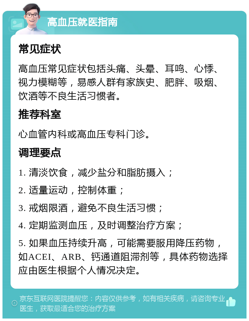 高血压就医指南 常见症状 高血压常见症状包括头痛、头晕、耳鸣、心悸、视力模糊等，易感人群有家族史、肥胖、吸烟、饮酒等不良生活习惯者。 推荐科室 心血管内科或高血压专科门诊。 调理要点 1. 清淡饮食，减少盐分和脂肪摄入； 2. 适量运动，控制体重； 3. 戒烟限酒，避免不良生活习惯； 4. 定期监测血压，及时调整治疗方案； 5. 如果血压持续升高，可能需要服用降压药物，如ACEI、ARB、钙通道阻滞剂等，具体药物选择应由医生根据个人情况决定。