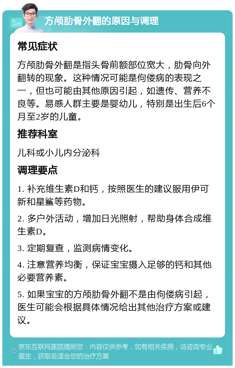 方颅肋骨外翻的原因与调理 常见症状 方颅肋骨外翻是指头骨前额部位宽大，肋骨向外翻转的现象。这种情况可能是佝偻病的表现之一，但也可能由其他原因引起，如遗传、营养不良等。易感人群主要是婴幼儿，特别是出生后6个月至2岁的儿童。 推荐科室 儿科或小儿内分泌科 调理要点 1. 补充维生素D和钙，按照医生的建议服用伊可新和星鲨等药物。 2. 多户外活动，增加日光照射，帮助身体合成维生素D。 3. 定期复查，监测病情变化。 4. 注意营养均衡，保证宝宝摄入足够的钙和其他必要营养素。 5. 如果宝宝的方颅肋骨外翻不是由佝偻病引起，医生可能会根据具体情况给出其他治疗方案或建议。