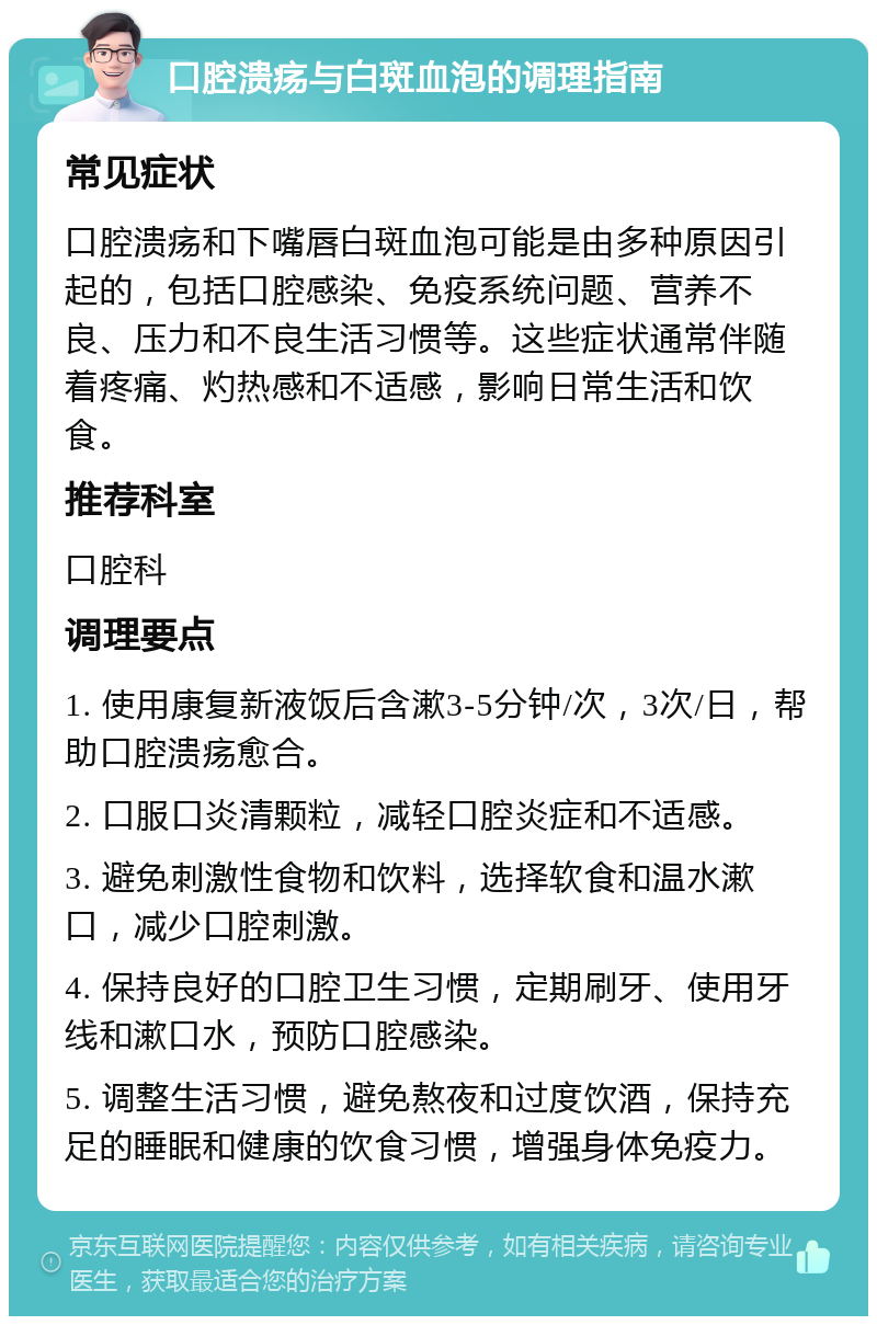 口腔溃疡与白斑血泡的调理指南 常见症状 口腔溃疡和下嘴唇白斑血泡可能是由多种原因引起的，包括口腔感染、免疫系统问题、营养不良、压力和不良生活习惯等。这些症状通常伴随着疼痛、灼热感和不适感，影响日常生活和饮食。 推荐科室 口腔科 调理要点 1. 使用康复新液饭后含漱3-5分钟/次，3次/日，帮助口腔溃疡愈合。 2. 口服口炎清颗粒，减轻口腔炎症和不适感。 3. 避免刺激性食物和饮料，选择软食和温水漱口，减少口腔刺激。 4. 保持良好的口腔卫生习惯，定期刷牙、使用牙线和漱口水，预防口腔感染。 5. 调整生活习惯，避免熬夜和过度饮酒，保持充足的睡眠和健康的饮食习惯，增强身体免疫力。