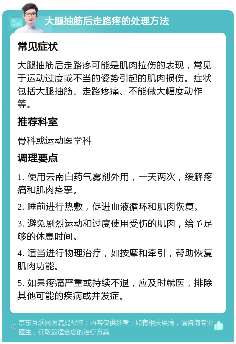 大腿抽筋后走路疼的处理方法 常见症状 大腿抽筋后走路疼可能是肌肉拉伤的表现，常见于运动过度或不当的姿势引起的肌肉损伤。症状包括大腿抽筋、走路疼痛、不能做大幅度动作等。 推荐科室 骨科或运动医学科 调理要点 1. 使用云南白药气雾剂外用，一天两次，缓解疼痛和肌肉痉挛。 2. 睡前进行热敷，促进血液循环和肌肉恢复。 3. 避免剧烈运动和过度使用受伤的肌肉，给予足够的休息时间。 4. 适当进行物理治疗，如按摩和牵引，帮助恢复肌肉功能。 5. 如果疼痛严重或持续不退，应及时就医，排除其他可能的疾病或并发症。