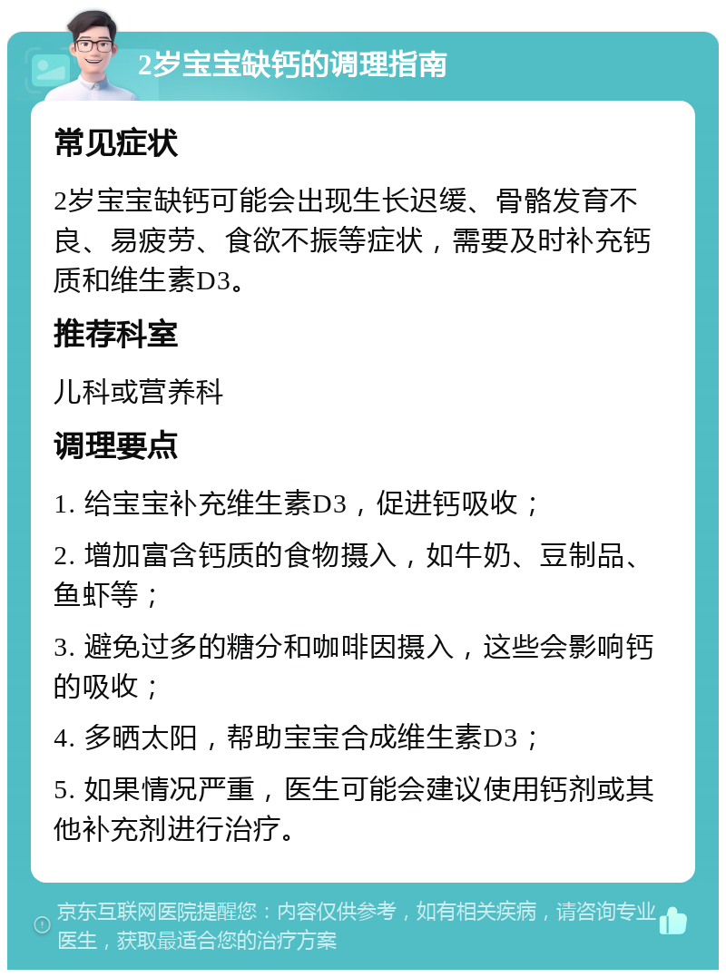 2岁宝宝缺钙的调理指南 常见症状 2岁宝宝缺钙可能会出现生长迟缓、骨骼发育不良、易疲劳、食欲不振等症状，需要及时补充钙质和维生素D3。 推荐科室 儿科或营养科 调理要点 1. 给宝宝补充维生素D3，促进钙吸收； 2. 增加富含钙质的食物摄入，如牛奶、豆制品、鱼虾等； 3. 避免过多的糖分和咖啡因摄入，这些会影响钙的吸收； 4. 多晒太阳，帮助宝宝合成维生素D3； 5. 如果情况严重，医生可能会建议使用钙剂或其他补充剂进行治疗。