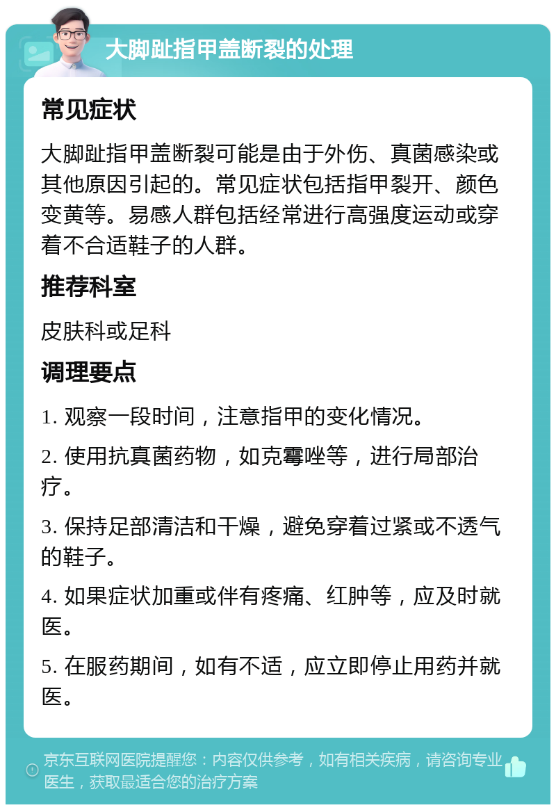 大脚趾指甲盖断裂的处理 常见症状 大脚趾指甲盖断裂可能是由于外伤、真菌感染或其他原因引起的。常见症状包括指甲裂开、颜色变黄等。易感人群包括经常进行高强度运动或穿着不合适鞋子的人群。 推荐科室 皮肤科或足科 调理要点 1. 观察一段时间，注意指甲的变化情况。 2. 使用抗真菌药物，如克霉唑等，进行局部治疗。 3. 保持足部清洁和干燥，避免穿着过紧或不透气的鞋子。 4. 如果症状加重或伴有疼痛、红肿等，应及时就医。 5. 在服药期间，如有不适，应立即停止用药并就医。