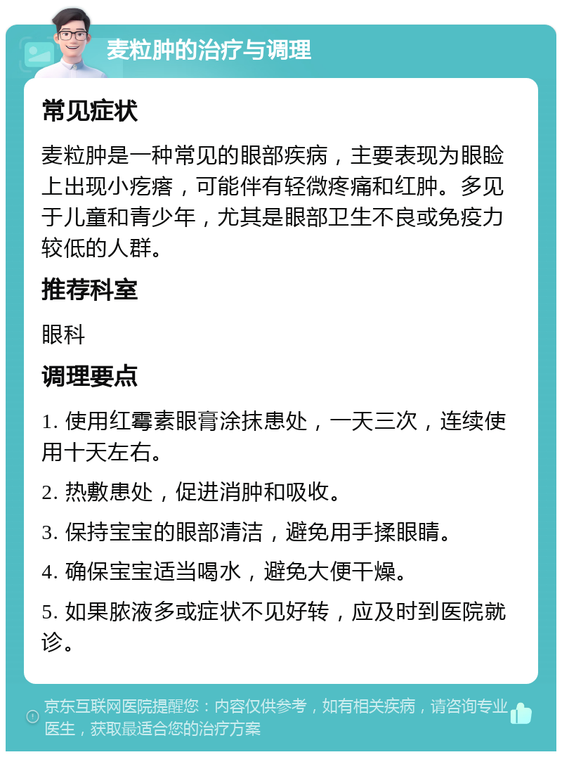 麦粒肿的治疗与调理 常见症状 麦粒肿是一种常见的眼部疾病，主要表现为眼睑上出现小疙瘩，可能伴有轻微疼痛和红肿。多见于儿童和青少年，尤其是眼部卫生不良或免疫力较低的人群。 推荐科室 眼科 调理要点 1. 使用红霉素眼膏涂抹患处，一天三次，连续使用十天左右。 2. 热敷患处，促进消肿和吸收。 3. 保持宝宝的眼部清洁，避免用手揉眼睛。 4. 确保宝宝适当喝水，避免大便干燥。 5. 如果脓液多或症状不见好转，应及时到医院就诊。