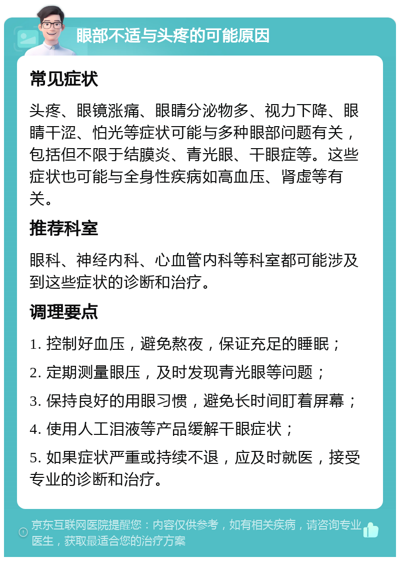 眼部不适与头疼的可能原因 常见症状 头疼、眼镜涨痛、眼睛分泌物多、视力下降、眼睛干涩、怕光等症状可能与多种眼部问题有关，包括但不限于结膜炎、青光眼、干眼症等。这些症状也可能与全身性疾病如高血压、肾虚等有关。 推荐科室 眼科、神经内科、心血管内科等科室都可能涉及到这些症状的诊断和治疗。 调理要点 1. 控制好血压，避免熬夜，保证充足的睡眠； 2. 定期测量眼压，及时发现青光眼等问题； 3. 保持良好的用眼习惯，避免长时间盯着屏幕； 4. 使用人工泪液等产品缓解干眼症状； 5. 如果症状严重或持续不退，应及时就医，接受专业的诊断和治疗。