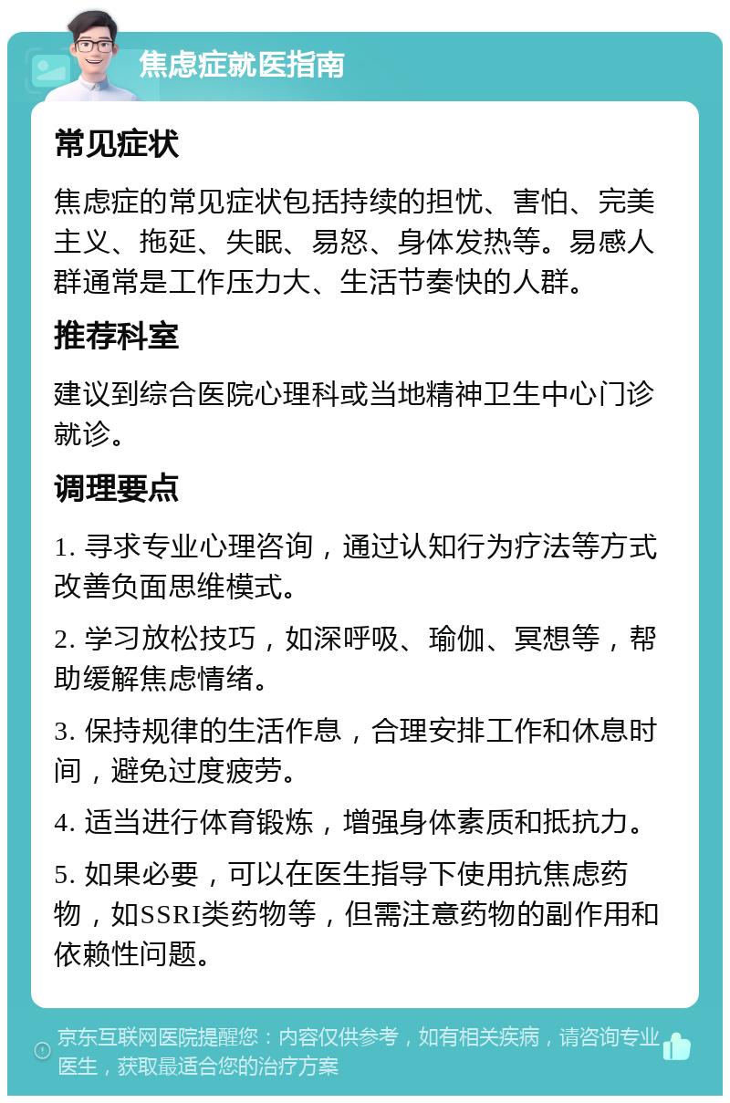 焦虑症就医指南 常见症状 焦虑症的常见症状包括持续的担忧、害怕、完美主义、拖延、失眠、易怒、身体发热等。易感人群通常是工作压力大、生活节奏快的人群。 推荐科室 建议到综合医院心理科或当地精神卫生中心门诊就诊。 调理要点 1. 寻求专业心理咨询，通过认知行为疗法等方式改善负面思维模式。 2. 学习放松技巧，如深呼吸、瑜伽、冥想等，帮助缓解焦虑情绪。 3. 保持规律的生活作息，合理安排工作和休息时间，避免过度疲劳。 4. 适当进行体育锻炼，增强身体素质和抵抗力。 5. 如果必要，可以在医生指导下使用抗焦虑药物，如SSRI类药物等，但需注意药物的副作用和依赖性问题。