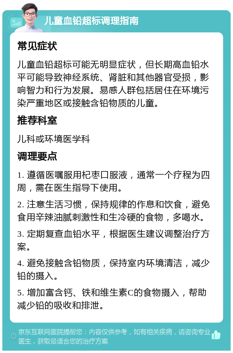 儿童血铅超标调理指南 常见症状 儿童血铅超标可能无明显症状，但长期高血铅水平可能导致神经系统、肾脏和其他器官受损，影响智力和行为发展。易感人群包括居住在环境污染严重地区或接触含铅物质的儿童。 推荐科室 儿科或环境医学科 调理要点 1. 遵循医嘱服用杞枣口服液，通常一个疗程为四周，需在医生指导下使用。 2. 注意生活习惯，保持规律的作息和饮食，避免食用辛辣油腻刺激性和生冷硬的食物，多喝水。 3. 定期复查血铅水平，根据医生建议调整治疗方案。 4. 避免接触含铅物质，保持室内环境清洁，减少铅的摄入。 5. 增加富含钙、铁和维生素C的食物摄入，帮助减少铅的吸收和排泄。