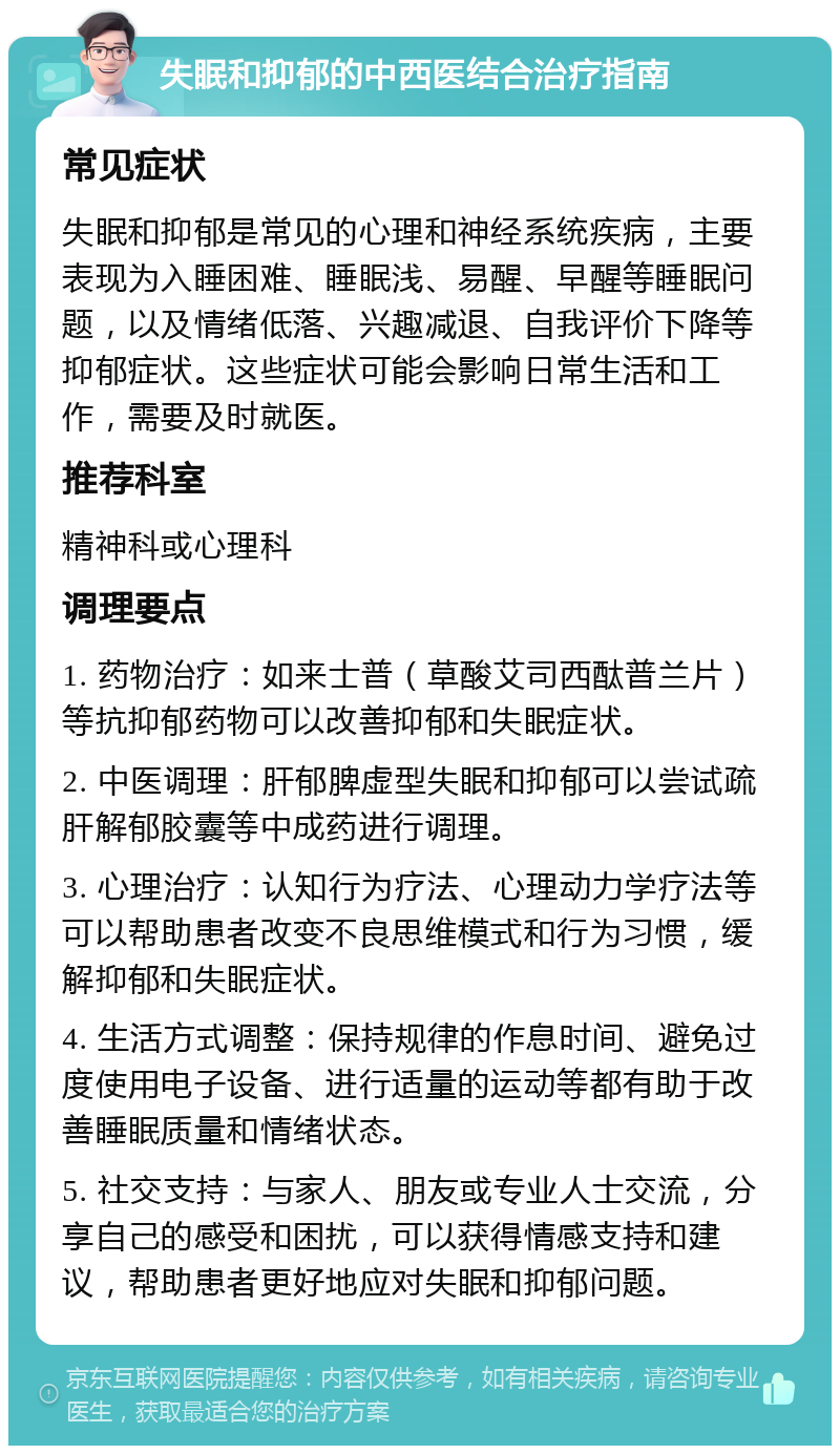 失眠和抑郁的中西医结合治疗指南 常见症状 失眠和抑郁是常见的心理和神经系统疾病，主要表现为入睡困难、睡眠浅、易醒、早醒等睡眠问题，以及情绪低落、兴趣减退、自我评价下降等抑郁症状。这些症状可能会影响日常生活和工作，需要及时就医。 推荐科室 精神科或心理科 调理要点 1. 药物治疗：如来士普（草酸艾司西酞普兰片）等抗抑郁药物可以改善抑郁和失眠症状。 2. 中医调理：肝郁脾虚型失眠和抑郁可以尝试疏肝解郁胶囊等中成药进行调理。 3. 心理治疗：认知行为疗法、心理动力学疗法等可以帮助患者改变不良思维模式和行为习惯，缓解抑郁和失眠症状。 4. 生活方式调整：保持规律的作息时间、避免过度使用电子设备、进行适量的运动等都有助于改善睡眠质量和情绪状态。 5. 社交支持：与家人、朋友或专业人士交流，分享自己的感受和困扰，可以获得情感支持和建议，帮助患者更好地应对失眠和抑郁问题。