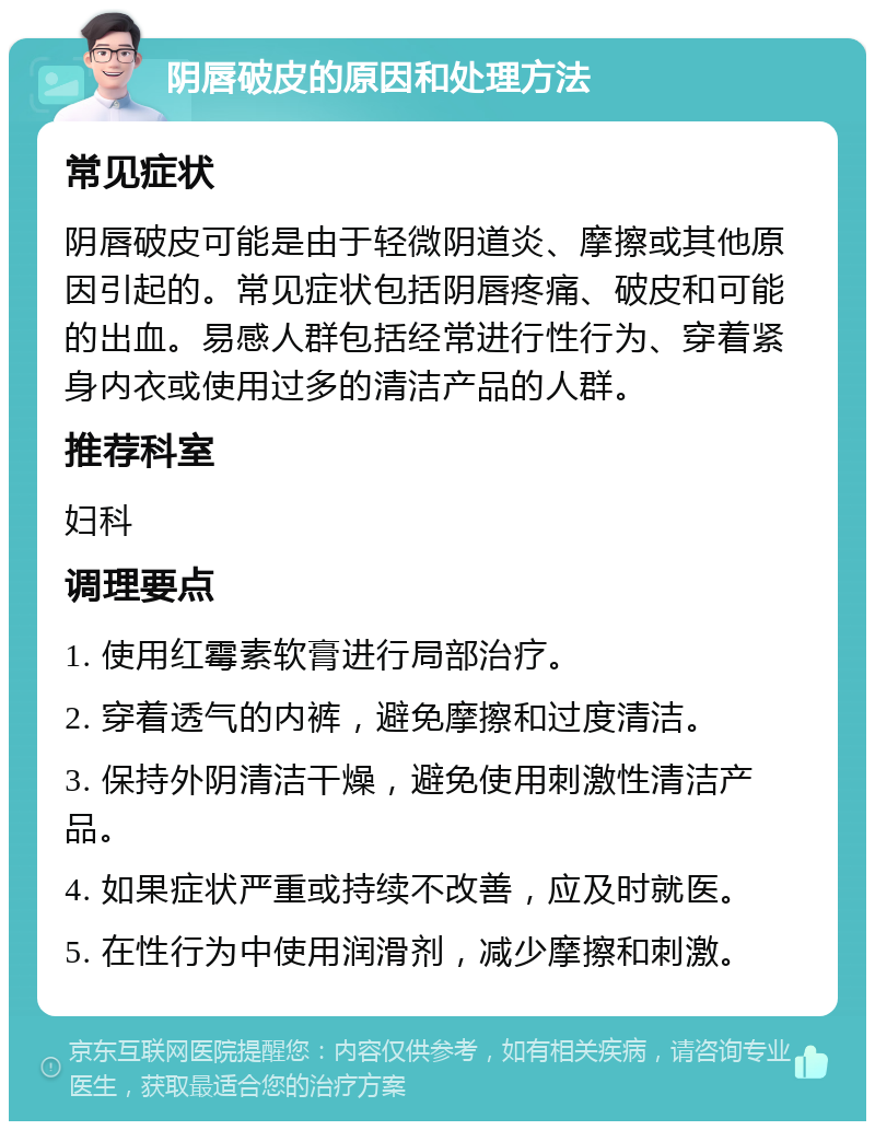 阴唇破皮的原因和处理方法 常见症状 阴唇破皮可能是由于轻微阴道炎、摩擦或其他原因引起的。常见症状包括阴唇疼痛、破皮和可能的出血。易感人群包括经常进行性行为、穿着紧身内衣或使用过多的清洁产品的人群。 推荐科室 妇科 调理要点 1. 使用红霉素软膏进行局部治疗。 2. 穿着透气的内裤，避免摩擦和过度清洁。 3. 保持外阴清洁干燥，避免使用刺激性清洁产品。 4. 如果症状严重或持续不改善，应及时就医。 5. 在性行为中使用润滑剂，减少摩擦和刺激。