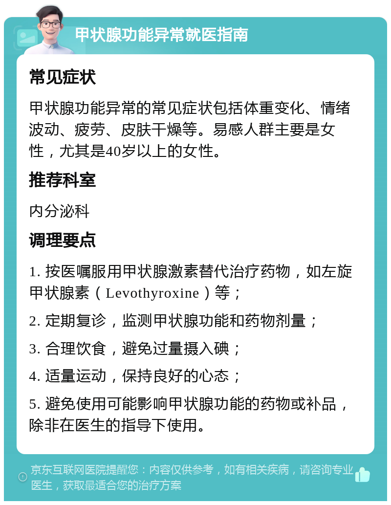 甲状腺功能异常就医指南 常见症状 甲状腺功能异常的常见症状包括体重变化、情绪波动、疲劳、皮肤干燥等。易感人群主要是女性，尤其是40岁以上的女性。 推荐科室 内分泌科 调理要点 1. 按医嘱服用甲状腺激素替代治疗药物，如左旋甲状腺素（Levothyroxine）等； 2. 定期复诊，监测甲状腺功能和药物剂量； 3. 合理饮食，避免过量摄入碘； 4. 适量运动，保持良好的心态； 5. 避免使用可能影响甲状腺功能的药物或补品，除非在医生的指导下使用。