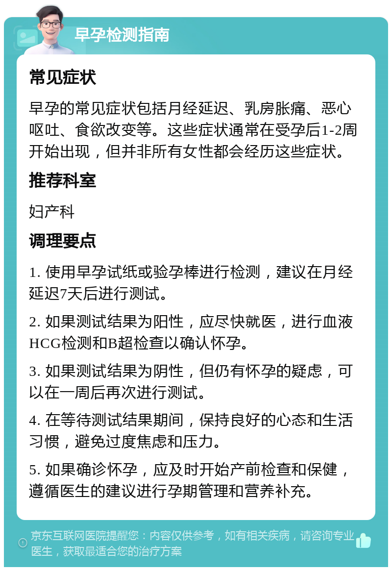 早孕检测指南 常见症状 早孕的常见症状包括月经延迟、乳房胀痛、恶心呕吐、食欲改变等。这些症状通常在受孕后1-2周开始出现，但并非所有女性都会经历这些症状。 推荐科室 妇产科 调理要点 1. 使用早孕试纸或验孕棒进行检测，建议在月经延迟7天后进行测试。 2. 如果测试结果为阳性，应尽快就医，进行血液HCG检测和B超检查以确认怀孕。 3. 如果测试结果为阴性，但仍有怀孕的疑虑，可以在一周后再次进行测试。 4. 在等待测试结果期间，保持良好的心态和生活习惯，避免过度焦虑和压力。 5. 如果确诊怀孕，应及时开始产前检查和保健，遵循医生的建议进行孕期管理和营养补充。