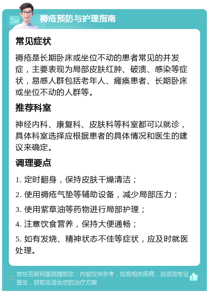 褥疮预防与护理指南 常见症状 褥疮是长期卧床或坐位不动的患者常见的并发症，主要表现为局部皮肤红肿、破溃、感染等症状，易感人群包括老年人、瘫痪患者、长期卧床或坐位不动的人群等。 推荐科室 神经内科、康复科、皮肤科等科室都可以就诊，具体科室选择应根据患者的具体情况和医生的建议来确定。 调理要点 1. 定时翻身，保持皮肤干燥清洁； 2. 使用褥疮气垫等辅助设备，减少局部压力； 3. 使用紫草油等药物进行局部护理； 4. 注意饮食营养，保持大便通畅； 5. 如有发烧、精神状态不佳等症状，应及时就医处理。