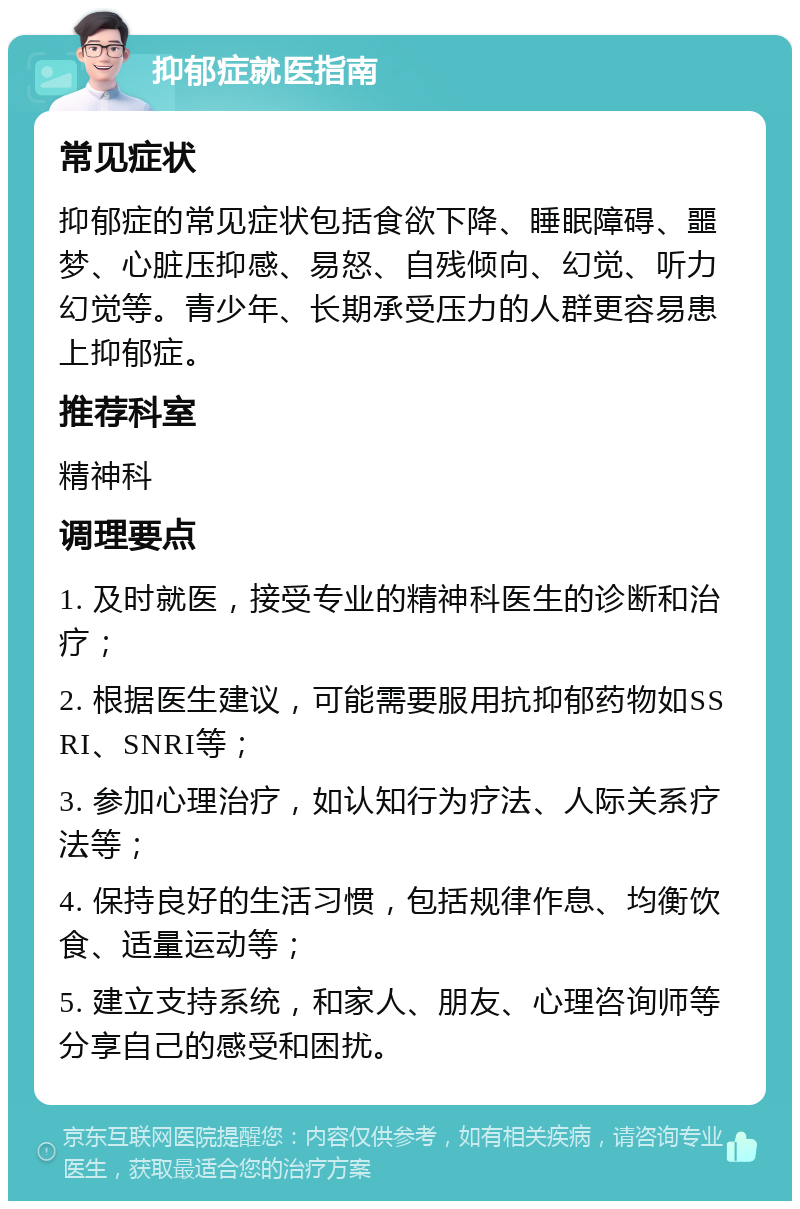 抑郁症就医指南 常见症状 抑郁症的常见症状包括食欲下降、睡眠障碍、噩梦、心脏压抑感、易怒、自残倾向、幻觉、听力幻觉等。青少年、长期承受压力的人群更容易患上抑郁症。 推荐科室 精神科 调理要点 1. 及时就医，接受专业的精神科医生的诊断和治疗； 2. 根据医生建议，可能需要服用抗抑郁药物如SSRI、SNRI等； 3. 参加心理治疗，如认知行为疗法、人际关系疗法等； 4. 保持良好的生活习惯，包括规律作息、均衡饮食、适量运动等； 5. 建立支持系统，和家人、朋友、心理咨询师等分享自己的感受和困扰。