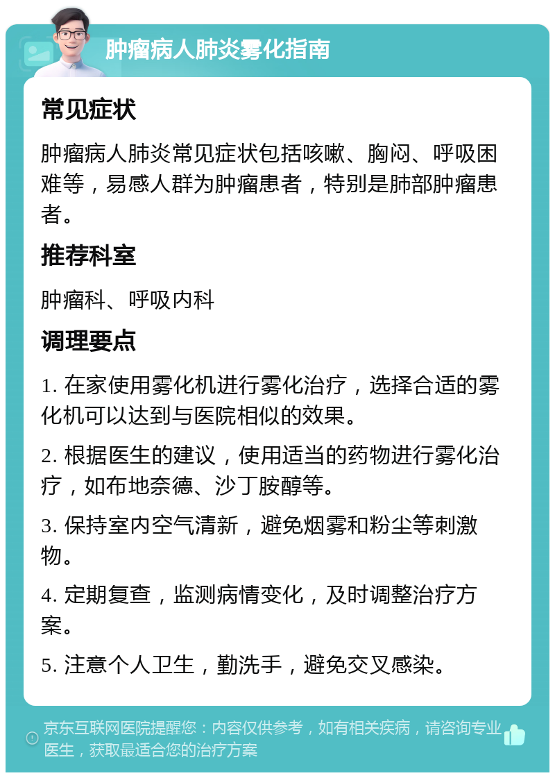 肿瘤病人肺炎雾化指南 常见症状 肿瘤病人肺炎常见症状包括咳嗽、胸闷、呼吸困难等，易感人群为肿瘤患者，特别是肺部肿瘤患者。 推荐科室 肿瘤科、呼吸内科 调理要点 1. 在家使用雾化机进行雾化治疗，选择合适的雾化机可以达到与医院相似的效果。 2. 根据医生的建议，使用适当的药物进行雾化治疗，如布地奈德、沙丁胺醇等。 3. 保持室内空气清新，避免烟雾和粉尘等刺激物。 4. 定期复查，监测病情变化，及时调整治疗方案。 5. 注意个人卫生，勤洗手，避免交叉感染。