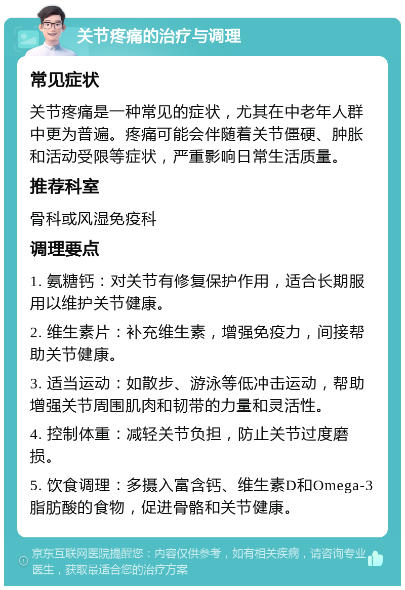 关节疼痛的治疗与调理 常见症状 关节疼痛是一种常见的症状，尤其在中老年人群中更为普遍。疼痛可能会伴随着关节僵硬、肿胀和活动受限等症状，严重影响日常生活质量。 推荐科室 骨科或风湿免疫科 调理要点 1. 氨糖钙：对关节有修复保护作用，适合长期服用以维护关节健康。 2. 维生素片：补充维生素，增强免疫力，间接帮助关节健康。 3. 适当运动：如散步、游泳等低冲击运动，帮助增强关节周围肌肉和韧带的力量和灵活性。 4. 控制体重：减轻关节负担，防止关节过度磨损。 5. 饮食调理：多摄入富含钙、维生素D和Omega-3脂肪酸的食物，促进骨骼和关节健康。