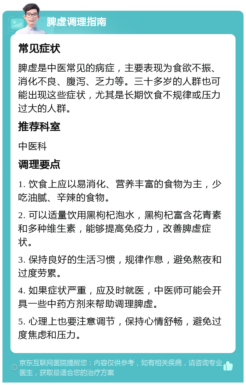 脾虚调理指南 常见症状 脾虚是中医常见的病症，主要表现为食欲不振、消化不良、腹泻、乏力等。三十多岁的人群也可能出现这些症状，尤其是长期饮食不规律或压力过大的人群。 推荐科室 中医科 调理要点 1. 饮食上应以易消化、营养丰富的食物为主，少吃油腻、辛辣的食物。 2. 可以适量饮用黑枸杞泡水，黑枸杞富含花青素和多种维生素，能够提高免疫力，改善脾虚症状。 3. 保持良好的生活习惯，规律作息，避免熬夜和过度劳累。 4. 如果症状严重，应及时就医，中医师可能会开具一些中药方剂来帮助调理脾虚。 5. 心理上也要注意调节，保持心情舒畅，避免过度焦虑和压力。