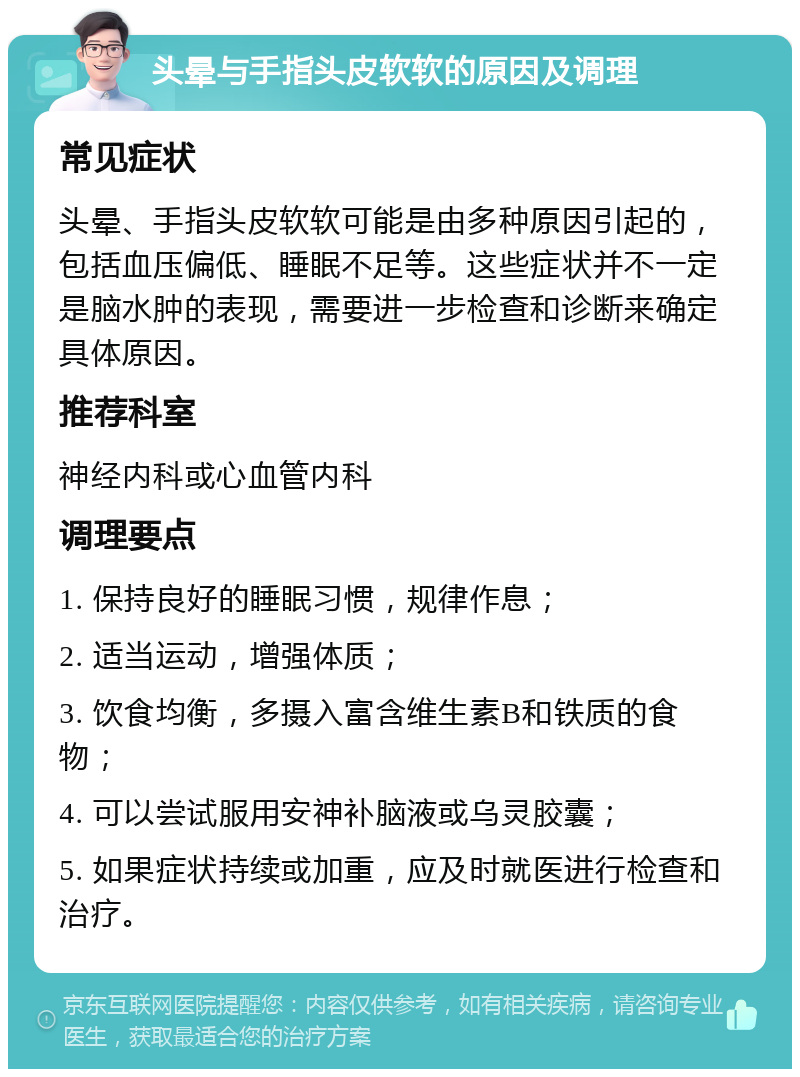 头晕与手指头皮软软的原因及调理 常见症状 头晕、手指头皮软软可能是由多种原因引起的，包括血压偏低、睡眠不足等。这些症状并不一定是脑水肿的表现，需要进一步检查和诊断来确定具体原因。 推荐科室 神经内科或心血管内科 调理要点 1. 保持良好的睡眠习惯，规律作息； 2. 适当运动，增强体质； 3. 饮食均衡，多摄入富含维生素B和铁质的食物； 4. 可以尝试服用安神补脑液或乌灵胶囊； 5. 如果症状持续或加重，应及时就医进行检查和治疗。