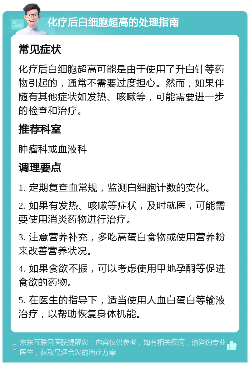 化疗后白细胞超高的处理指南 常见症状 化疗后白细胞超高可能是由于使用了升白针等药物引起的，通常不需要过度担心。然而，如果伴随有其他症状如发热、咳嗽等，可能需要进一步的检查和治疗。 推荐科室 肿瘤科或血液科 调理要点 1. 定期复查血常规，监测白细胞计数的变化。 2. 如果有发热、咳嗽等症状，及时就医，可能需要使用消炎药物进行治疗。 3. 注意营养补充，多吃高蛋白食物或使用营养粉来改善营养状况。 4. 如果食欲不振，可以考虑使用甲地孕酮等促进食欲的药物。 5. 在医生的指导下，适当使用人血白蛋白等输液治疗，以帮助恢复身体机能。