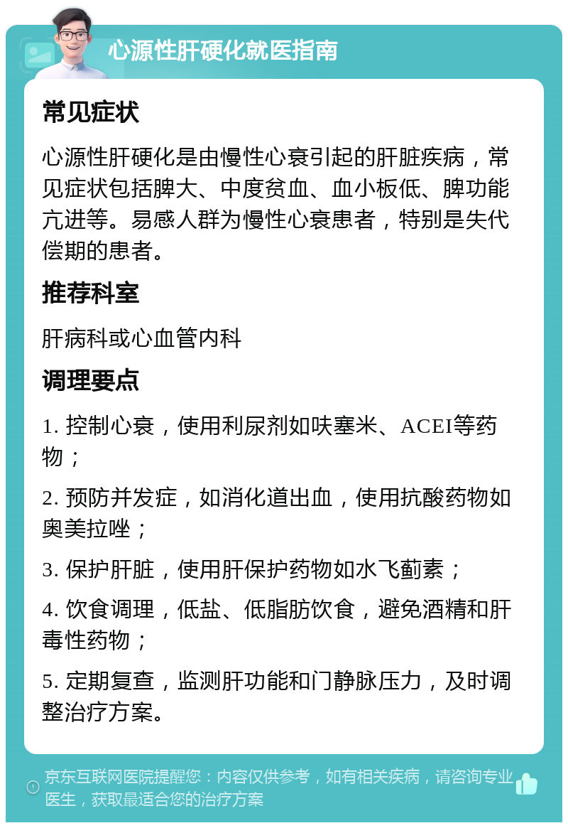 心源性肝硬化就医指南 常见症状 心源性肝硬化是由慢性心衰引起的肝脏疾病，常见症状包括脾大、中度贫血、血小板低、脾功能亢进等。易感人群为慢性心衰患者，特别是失代偿期的患者。 推荐科室 肝病科或心血管内科 调理要点 1. 控制心衰，使用利尿剂如呋塞米、ACEI等药物； 2. 预防并发症，如消化道出血，使用抗酸药物如奥美拉唑； 3. 保护肝脏，使用肝保护药物如水飞蓟素； 4. 饮食调理，低盐、低脂肪饮食，避免酒精和肝毒性药物； 5. 定期复查，监测肝功能和门静脉压力，及时调整治疗方案。