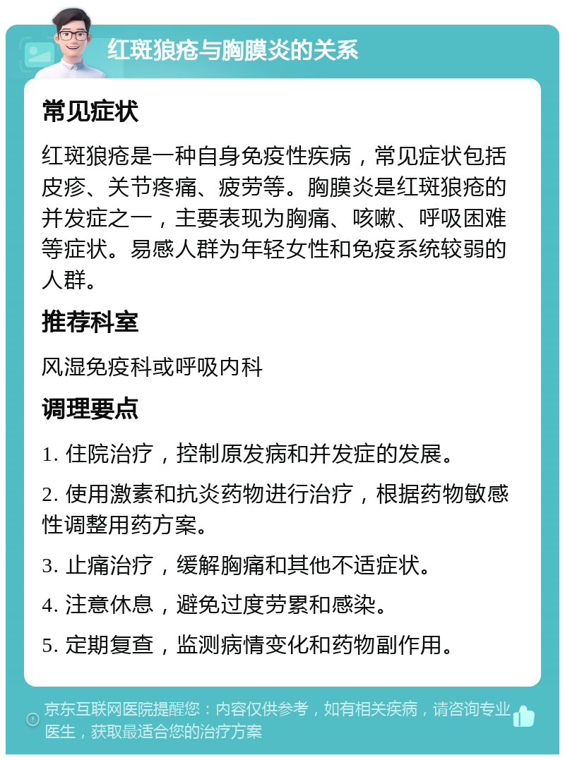 红斑狼疮与胸膜炎的关系 常见症状 红斑狼疮是一种自身免疫性疾病，常见症状包括皮疹、关节疼痛、疲劳等。胸膜炎是红斑狼疮的并发症之一，主要表现为胸痛、咳嗽、呼吸困难等症状。易感人群为年轻女性和免疫系统较弱的人群。 推荐科室 风湿免疫科或呼吸内科 调理要点 1. 住院治疗，控制原发病和并发症的发展。 2. 使用激素和抗炎药物进行治疗，根据药物敏感性调整用药方案。 3. 止痛治疗，缓解胸痛和其他不适症状。 4. 注意休息，避免过度劳累和感染。 5. 定期复查，监测病情变化和药物副作用。