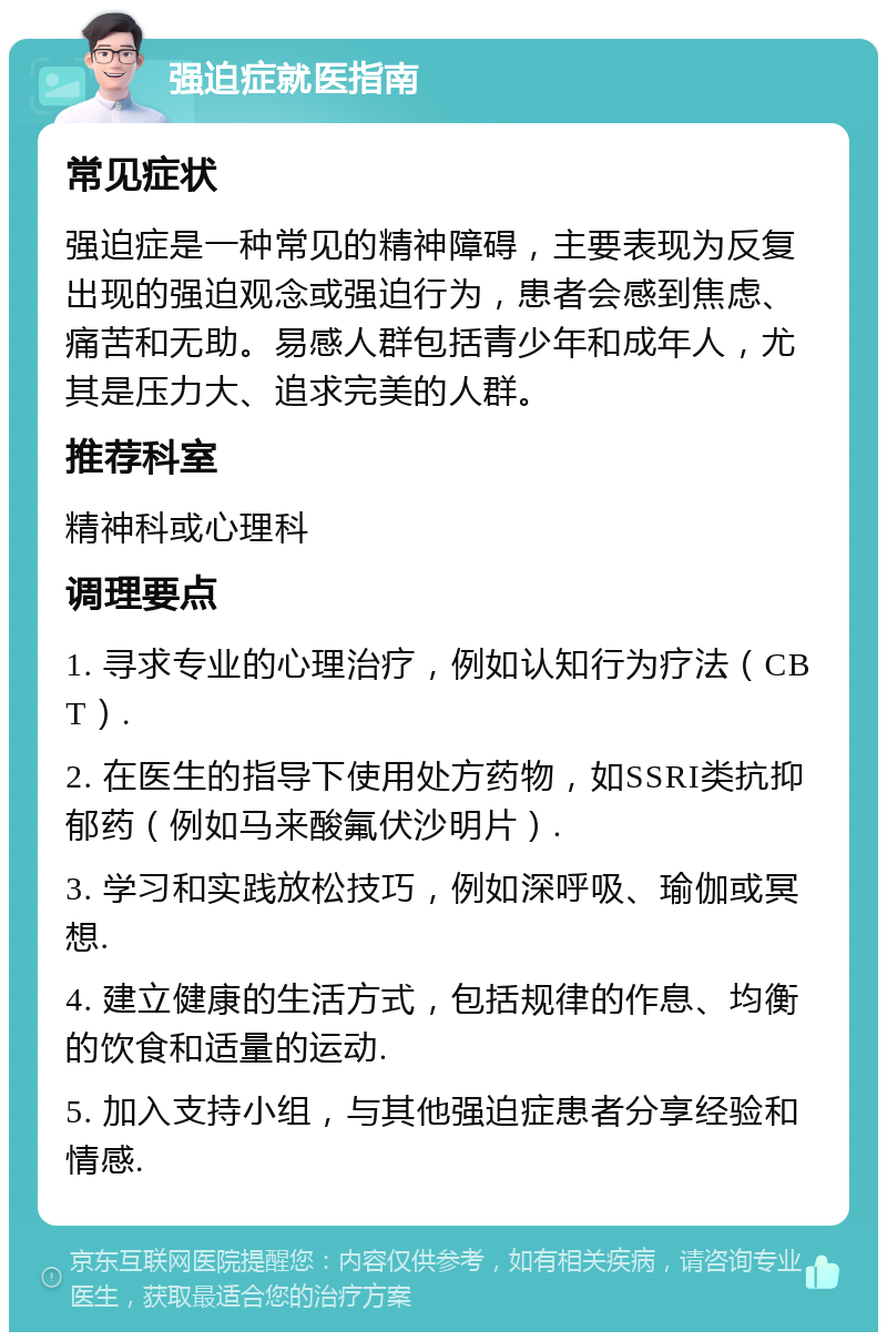 强迫症就医指南 常见症状 强迫症是一种常见的精神障碍，主要表现为反复出现的强迫观念或强迫行为，患者会感到焦虑、痛苦和无助。易感人群包括青少年和成年人，尤其是压力大、追求完美的人群。 推荐科室 精神科或心理科 调理要点 1. 寻求专业的心理治疗，例如认知行为疗法（CBT）. 2. 在医生的指导下使用处方药物，如SSRI类抗抑郁药（例如马来酸氟伏沙明片）. 3. 学习和实践放松技巧，例如深呼吸、瑜伽或冥想. 4. 建立健康的生活方式，包括规律的作息、均衡的饮食和适量的运动. 5. 加入支持小组，与其他强迫症患者分享经验和情感.