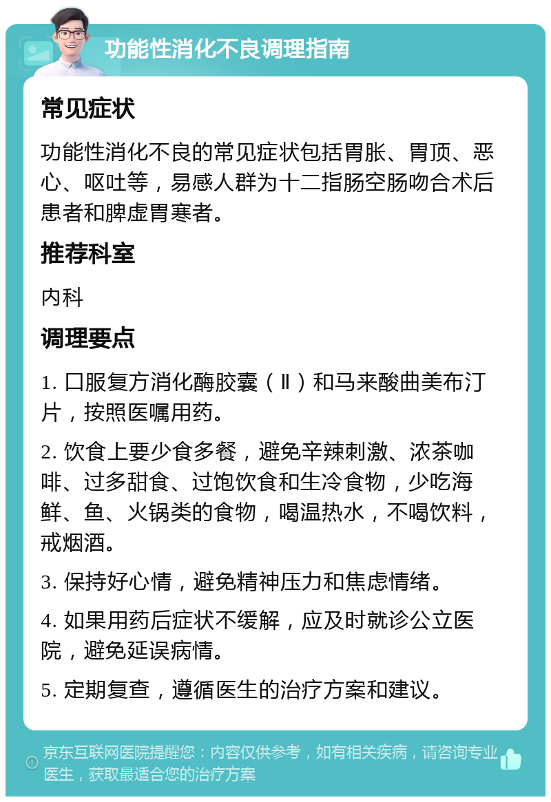 功能性消化不良调理指南 常见症状 功能性消化不良的常见症状包括胃胀、胃顶、恶心、呕吐等，易感人群为十二指肠空肠吻合术后患者和脾虚胃寒者。 推荐科室 内科 调理要点 1. 口服复方消化酶胶囊（Ⅱ）和马来酸曲美布汀片，按照医嘱用药。 2. 饮食上要少食多餐，避免辛辣刺激、浓茶咖啡、过多甜食、过饱饮食和生冷食物，少吃海鲜、鱼、火锅类的食物，喝温热水，不喝饮料，戒烟酒。 3. 保持好心情，避免精神压力和焦虑情绪。 4. 如果用药后症状不缓解，应及时就诊公立医院，避免延误病情。 5. 定期复查，遵循医生的治疗方案和建议。