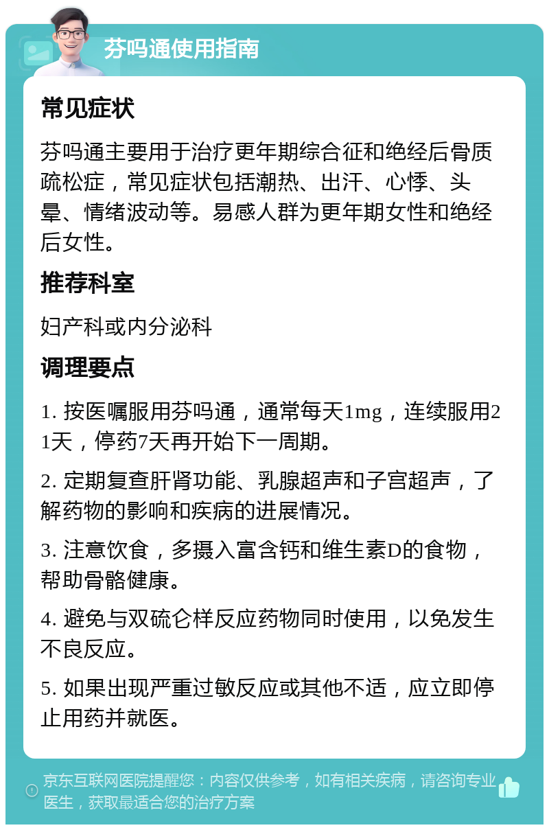 芬吗通使用指南 常见症状 芬吗通主要用于治疗更年期综合征和绝经后骨质疏松症，常见症状包括潮热、出汗、心悸、头晕、情绪波动等。易感人群为更年期女性和绝经后女性。 推荐科室 妇产科或内分泌科 调理要点 1. 按医嘱服用芬吗通，通常每天1mg，连续服用21天，停药7天再开始下一周期。 2. 定期复查肝肾功能、乳腺超声和子宫超声，了解药物的影响和疾病的进展情况。 3. 注意饮食，多摄入富含钙和维生素D的食物，帮助骨骼健康。 4. 避免与双硫仑样反应药物同时使用，以免发生不良反应。 5. 如果出现严重过敏反应或其他不适，应立即停止用药并就医。