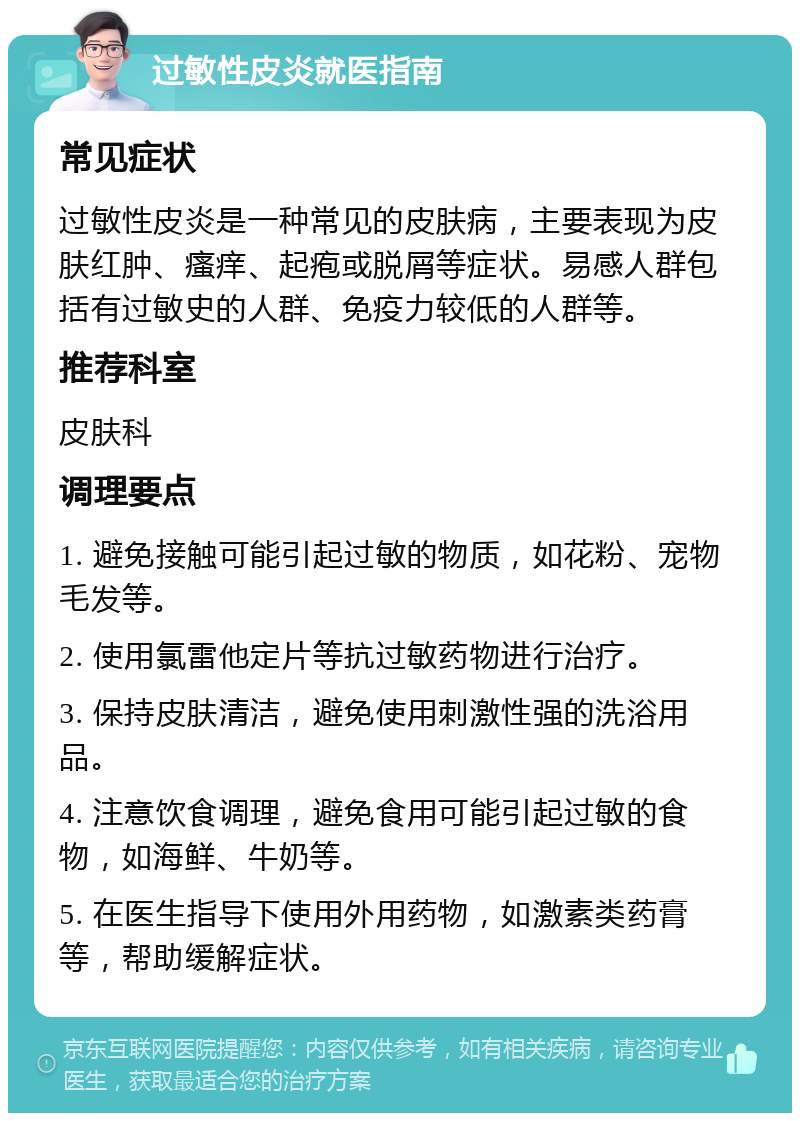 过敏性皮炎就医指南 常见症状 过敏性皮炎是一种常见的皮肤病，主要表现为皮肤红肿、瘙痒、起疱或脱屑等症状。易感人群包括有过敏史的人群、免疫力较低的人群等。 推荐科室 皮肤科 调理要点 1. 避免接触可能引起过敏的物质，如花粉、宠物毛发等。 2. 使用氯雷他定片等抗过敏药物进行治疗。 3. 保持皮肤清洁，避免使用刺激性强的洗浴用品。 4. 注意饮食调理，避免食用可能引起过敏的食物，如海鲜、牛奶等。 5. 在医生指导下使用外用药物，如激素类药膏等，帮助缓解症状。