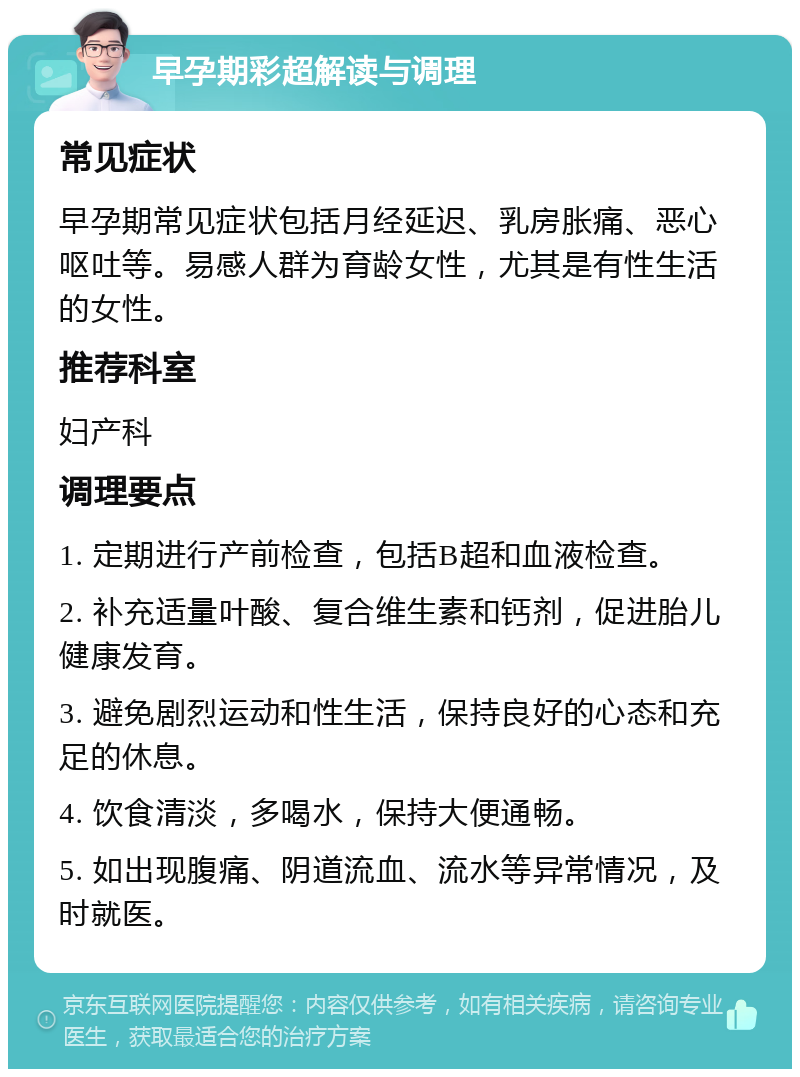 早孕期彩超解读与调理 常见症状 早孕期常见症状包括月经延迟、乳房胀痛、恶心呕吐等。易感人群为育龄女性，尤其是有性生活的女性。 推荐科室 妇产科 调理要点 1. 定期进行产前检查，包括B超和血液检查。 2. 补充适量叶酸、复合维生素和钙剂，促进胎儿健康发育。 3. 避免剧烈运动和性生活，保持良好的心态和充足的休息。 4. 饮食清淡，多喝水，保持大便通畅。 5. 如出现腹痛、阴道流血、流水等异常情况，及时就医。