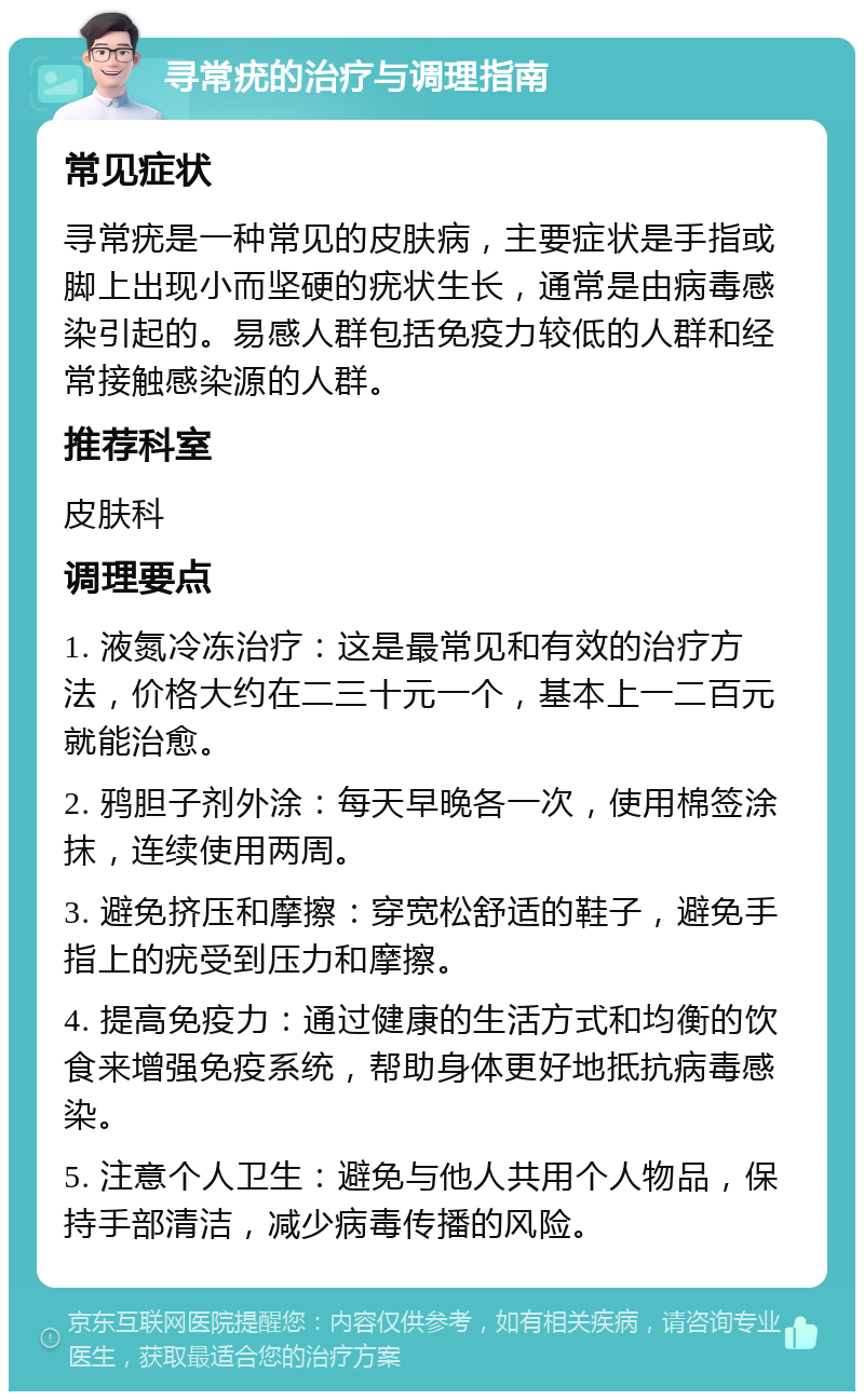 寻常疣的治疗与调理指南 常见症状 寻常疣是一种常见的皮肤病，主要症状是手指或脚上出现小而坚硬的疣状生长，通常是由病毒感染引起的。易感人群包括免疫力较低的人群和经常接触感染源的人群。 推荐科室 皮肤科 调理要点 1. 液氮冷冻治疗：这是最常见和有效的治疗方法，价格大约在二三十元一个，基本上一二百元就能治愈。 2. 鸦胆子剂外涂：每天早晚各一次，使用棉签涂抹，连续使用两周。 3. 避免挤压和摩擦：穿宽松舒适的鞋子，避免手指上的疣受到压力和摩擦。 4. 提高免疫力：通过健康的生活方式和均衡的饮食来增强免疫系统，帮助身体更好地抵抗病毒感染。 5. 注意个人卫生：避免与他人共用个人物品，保持手部清洁，减少病毒传播的风险。