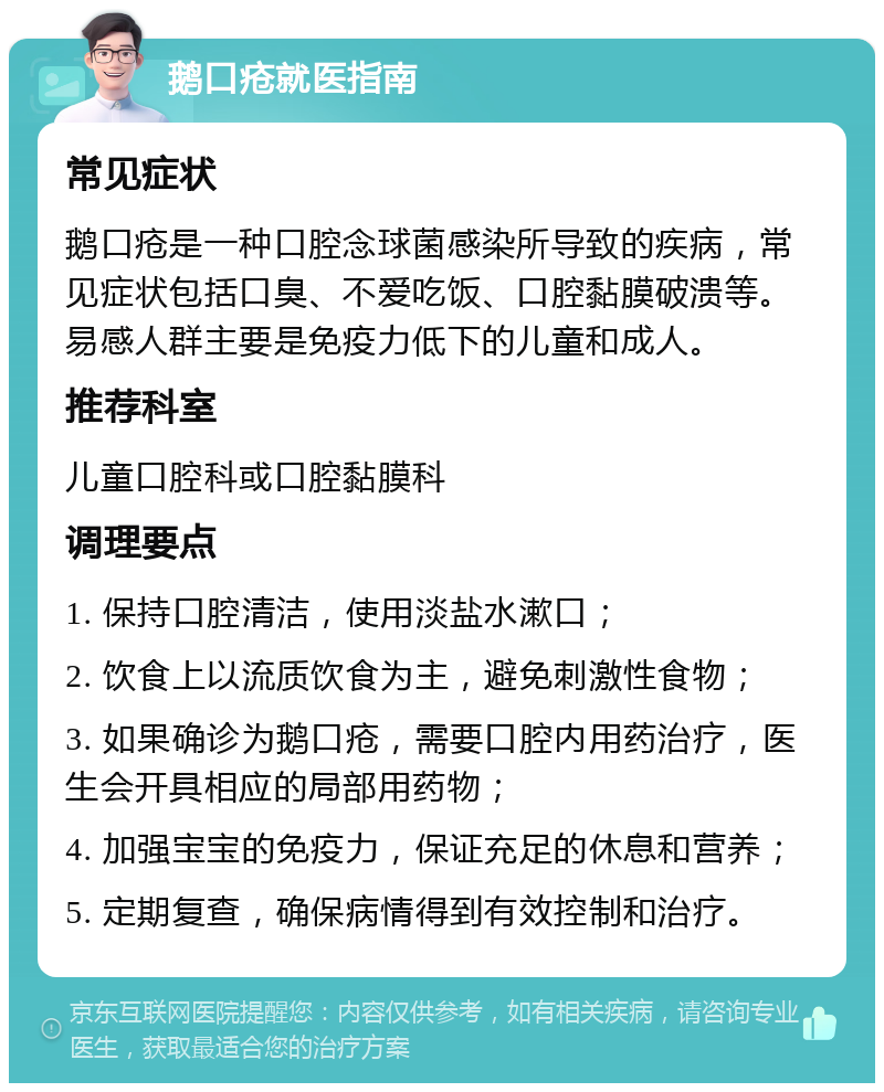 鹅口疮就医指南 常见症状 鹅口疮是一种口腔念球菌感染所导致的疾病，常见症状包括口臭、不爱吃饭、口腔黏膜破溃等。易感人群主要是免疫力低下的儿童和成人。 推荐科室 儿童口腔科或口腔黏膜科 调理要点 1. 保持口腔清洁，使用淡盐水漱口； 2. 饮食上以流质饮食为主，避免刺激性食物； 3. 如果确诊为鹅口疮，需要口腔内用药治疗，医生会开具相应的局部用药物； 4. 加强宝宝的免疫力，保证充足的休息和营养； 5. 定期复查，确保病情得到有效控制和治疗。