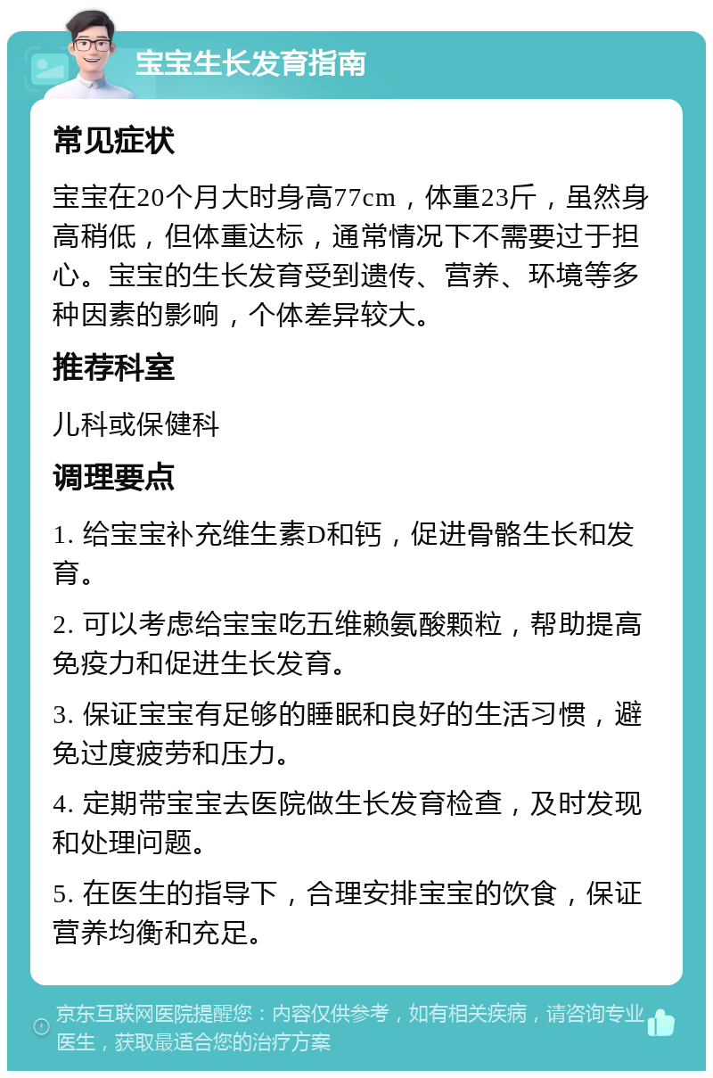 宝宝生长发育指南 常见症状 宝宝在20个月大时身高77cm，体重23斤，虽然身高稍低，但体重达标，通常情况下不需要过于担心。宝宝的生长发育受到遗传、营养、环境等多种因素的影响，个体差异较大。 推荐科室 儿科或保健科 调理要点 1. 给宝宝补充维生素D和钙，促进骨骼生长和发育。 2. 可以考虑给宝宝吃五维赖氨酸颗粒，帮助提高免疫力和促进生长发育。 3. 保证宝宝有足够的睡眠和良好的生活习惯，避免过度疲劳和压力。 4. 定期带宝宝去医院做生长发育检查，及时发现和处理问题。 5. 在医生的指导下，合理安排宝宝的饮食，保证营养均衡和充足。