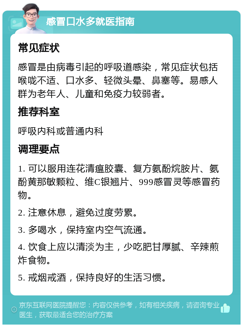 感冒口水多就医指南 常见症状 感冒是由病毒引起的呼吸道感染，常见症状包括喉咙不适、口水多、轻微头晕、鼻塞等。易感人群为老年人、儿童和免疫力较弱者。 推荐科室 呼吸内科或普通内科 调理要点 1. 可以服用连花清瘟胶囊、复方氨酚烷胺片、氨酚黄那敏颗粒、维C银翘片、999感冒灵等感冒药物。 2. 注意休息，避免过度劳累。 3. 多喝水，保持室内空气流通。 4. 饮食上应以清淡为主，少吃肥甘厚腻、辛辣煎炸食物。 5. 戒烟戒酒，保持良好的生活习惯。