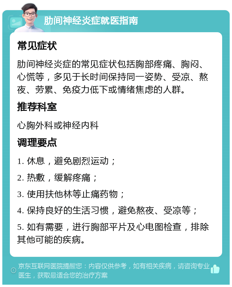 肋间神经炎症就医指南 常见症状 肋间神经炎症的常见症状包括胸部疼痛、胸闷、心慌等，多见于长时间保持同一姿势、受凉、熬夜、劳累、免疫力低下或情绪焦虑的人群。 推荐科室 心胸外科或神经内科 调理要点 1. 休息，避免剧烈运动； 2. 热敷，缓解疼痛； 3. 使用扶他林等止痛药物； 4. 保持良好的生活习惯，避免熬夜、受凉等； 5. 如有需要，进行胸部平片及心电图检查，排除其他可能的疾病。