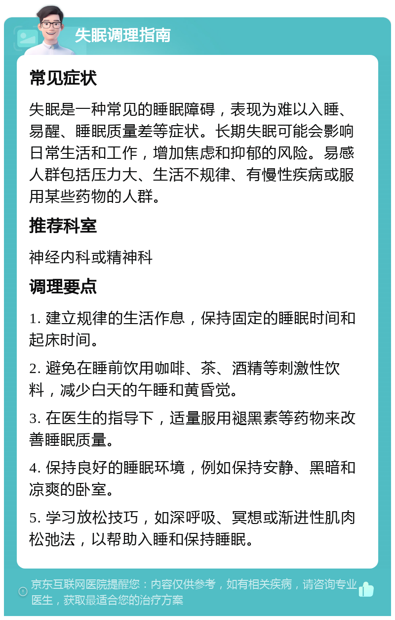 失眠调理指南 常见症状 失眠是一种常见的睡眠障碍，表现为难以入睡、易醒、睡眠质量差等症状。长期失眠可能会影响日常生活和工作，增加焦虑和抑郁的风险。易感人群包括压力大、生活不规律、有慢性疾病或服用某些药物的人群。 推荐科室 神经内科或精神科 调理要点 1. 建立规律的生活作息，保持固定的睡眠时间和起床时间。 2. 避免在睡前饮用咖啡、茶、酒精等刺激性饮料，减少白天的午睡和黄昏觉。 3. 在医生的指导下，适量服用褪黑素等药物来改善睡眠质量。 4. 保持良好的睡眠环境，例如保持安静、黑暗和凉爽的卧室。 5. 学习放松技巧，如深呼吸、冥想或渐进性肌肉松弛法，以帮助入睡和保持睡眠。